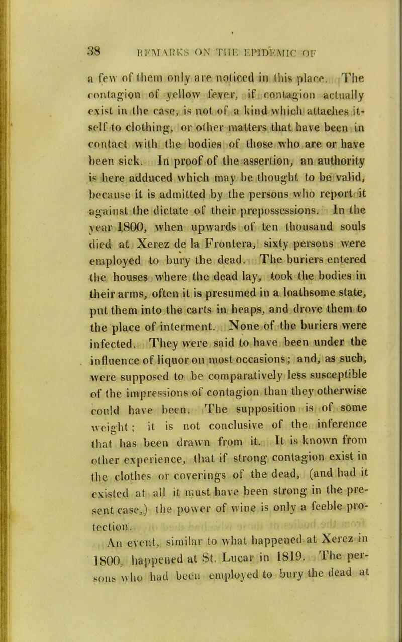 a few of (hem only are noticed in this places. The fontaf^ion of yellow fever, if con(-ao;ion actually exist in the case, ,is not of a kind which attaches it- self to clothings, or olher matters that have been In contact with the bodies of those who are or have been sick. In proof of the assertion, an authority is here adduced which may be thought to be valid, because it is admitted by the persons who report-it against the dictate of their prepossessions. In the year 1800, when upwards of ten thousand souls died at Xerez de la Frontera, sixty persons were employed to bury the dead. The buriers entered tlie houses where the dead lay, took the bodies in their arms, often it is presumed in a loathsome state, put them into the carts in heaps, and drove them to the place of interment. None of the buriers were infected. They were said to have been under the influence of liquor on most occasions; and, as such, were supposed to be comparatively less susceptible of the impressions of contagion than they otherwise could have been. The supposition is.;:of some w eight; it is not conclusive of the. inference that has been drawn from it. It is known from other experience, that if strong contagion exist in the clothes or coverings of the dead, (and had it existed at all it must have been strong in the pre- sent case,) (he power of wine is only a feeble pro- tection. An event, similar to what happened at Xerez in 1800, happened at St. Lucar in 1819. The per- Hon/who had been employed to bury the dead at