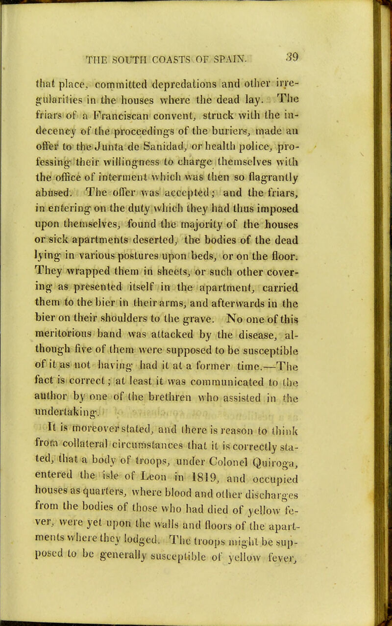 that place, committed depredations and other irre- g:iilarities in the houses where the dead lay. The friars of a Franciscan convent, struck with the in- decency of the proceedings of the buriers, made an offer to the Junta do Sanidad, or health police^ pro- fessing their willingness to charge themselves with the office of interment which was then so flagrantly abused. The offer was accepted; and the friars, in entering on the duty which they had thus imposed upon themselves^ found the majority of the houses or sick apartments deserted, the bodies of the dead lying in various postures upon beds, or on the floor. They wrapped them in sheefsy or such other cover- ing as presented itself in the apartment^ carried them to the bier in their arms, and afterwards in the bier on their shoulders to the grave. No one of this meritorious band was attacked by the disease, al- though five of them were supposed to be susceptible of it as not having had it at a former time.—The fact is correct; at least it was communicated to the author by one of the brethren who assisted in the undertakina-. It is moreover stated, and (here is reason to think from collateral circumstances that it is correctly sta- ted, that a body of troops, under Colonel Quiroga, entered the isle of Leon in 1819, and occupied houses as quarters, where blood and other discharges from the bodies of those who had died of yellow fe- ver, were yet upon the walls and floors of the apart- ments where they lodged. The troops n.iglil be sup- posed to be generally susceptible of yellow fever.