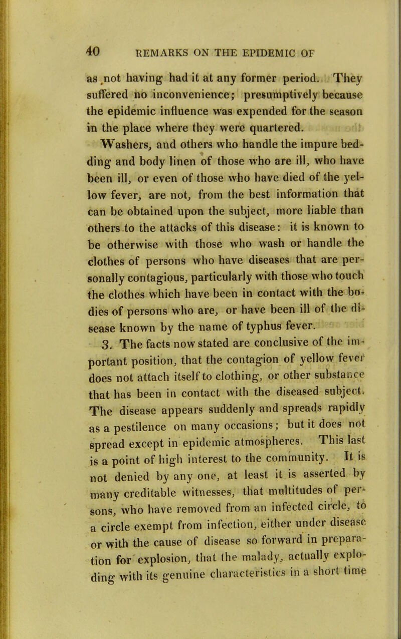 as .not having had it at any former period. They suffered no inconvenience; presumptively because the epidemic influence was expended for the season in the place where they were quartered. Washers, and others who handle the impure bed- ding and body linen of those who are ill, who have been ill, or even of those who have died of the yel- low fever, are not, from the best information that can be obtained upon the subject, more liable than others to the attacks of this disease: it is known to be otherwise with those who wash or handle the clothes of persons who have diseases that are per- sonally contagious, particularly with those who touch the clothes which have been in contact with the bo- dies of persons who are, or have been ill of the di- sease known by the name of typhus fever. 3. The facts now stated are conclusive of the im- portant position, that the contagion of yellow fever does not attach itself to clothing, or other substance that has been in contact with the diseased subject. The disease appears suddenly and spreads rapidly as a pestilence on many occasions; but it does not spread except in epidemic atmospheres. This last is a point of high interest to the community. It is not denied by any one, at least it is asserted by many creditable witnesses, that multitudes of per- sons, who have removed from an infected circle, to a circle exempt from infection, either under disease or with the cause of disease so forward in prepara- tion for explosion, that the malady, actually explo- ding with its genuine characteristics in a short time