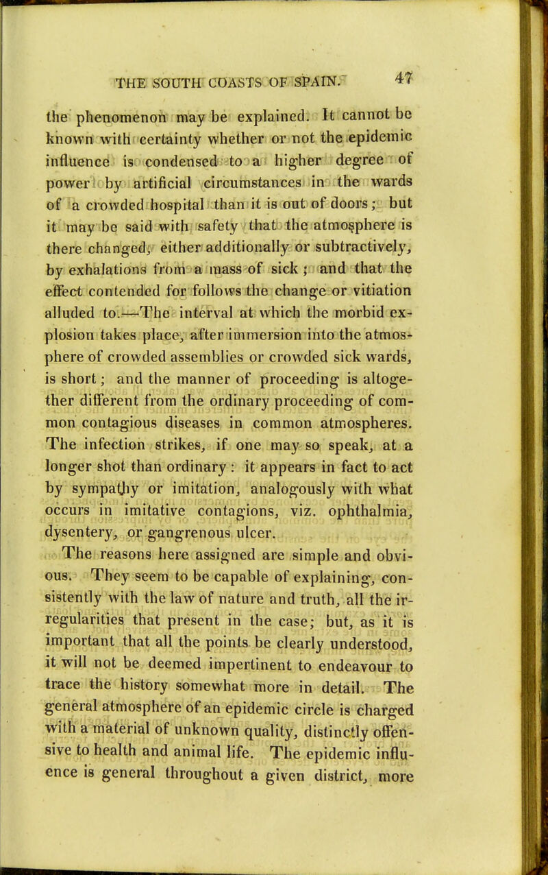 the phenomenon may be explained. It cannot be known with certainty whether or not the epidemic influence is condensed to a higher degree of power lobyr>! artificial circumstances in the wards of a crowded hospital than it is out of doors; but it/may be said with safety that the atmosphere is there changed, either additionally or subtractively^ by exhalations from a mass of sick ; and that the eiFect contended for follows the change or vitiation alluded to.^—The interval at which the morbid exr plosion takes place, afterimmersion into the atmos> phere of crowded assemblies or crowded sick wards, is short; and the manner of proceeding is altoge- ther different from the ordinary proceeding of com- mon contagious diseases in common atmospheres. The infection strikes, if one may so speak, at .a longer shot than ordinary : it appears in fact to act by sympatjiy or imitation, analogously with what occurs in imitative contagions, viz. ophthalmia, dysentery, or gangrenous ulcer. The reasons here assigned are simple and obvi- ous. They seem to be capable of explaining, con-' sistently with the law of nature and truth, all the ir- regularities that present in the case; but, as it is important that all the points be clearly understood, it will not be deemed impertinent to endeavour to trace the history somewhat more in detail. The general atmosphere of an epidemic circle is charged with a material of unknown quality, distinctly offen- sive to health and animal life. The epidemic influ- ence is general throughout a given district, more