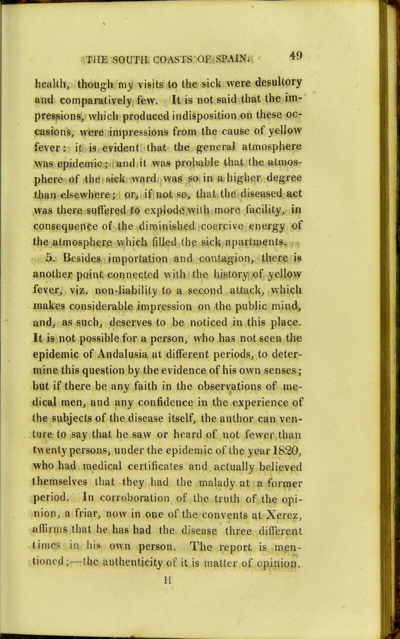 health, though my visits to the sick were desultory and comparatively fevk^. It is not said that the im- pressions, which produced indisposition on these oc- casions, were impressions from the cause of yellow fever: ifr is evident that the general atmosphere was epidemic; and it was probable that the atmos- phere of the sick ward was so in a higher degree than elsewhere ;, drv^ if not so, that the diseased act was there suffered to explode with more facility, in consequence of the diminished coercive energy of the atmosphere which filled the sick apartments*. .t;:* 5. Besides importation and contagion, there is another point connected with the history of yellow fever, viz. non-liability to a second attack, which makes considerable impression on the public mind, and, as such, deserves to be noticed in this place. It is not possible for a person, who has not seen the epidemic of Andalusia at different periods, to deter- mine this question by the evidence of his own senses; hut if there be any faith in the observations of me- dical men, and any confidence in the experience of the subjects of the disease itself, the author can ven- ture to say that he saw or heard of not fewer than twenty persons, under the epidemic of the year 1820, who had medical certificates and. actually believed themselves that they had the malady at a former period. In corroboration of the truth of the opi- nion, a friar, now in one of the convents at Xerez, -anirms that he has had the disease three different times in his own person. The report is.-men- tioned;—Ihc authenticity of it is matter of .opinion.
