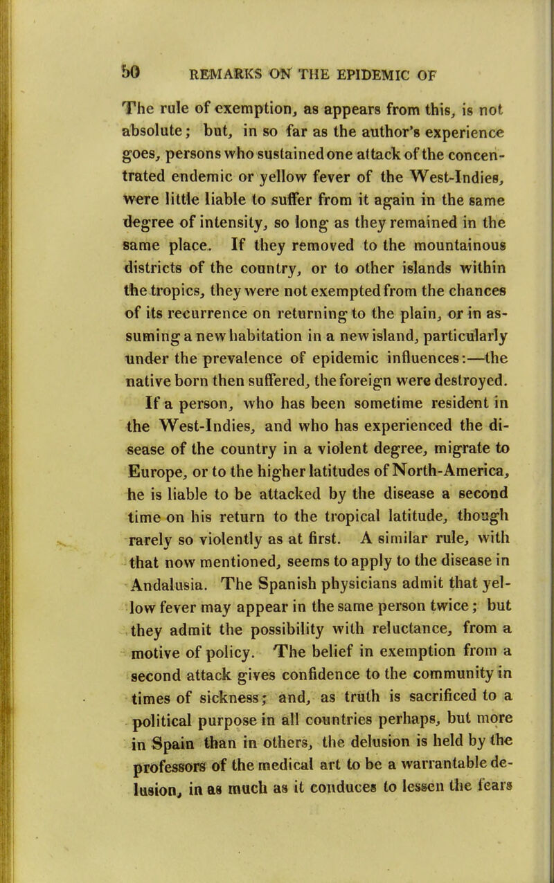 The rule of exemption^ as appears from this, is not absolute; but, in so far as the author's experience goes, persons who sustained one altackof the concen- trated endemic or yellow fever of the West-Indies, were little liable to suffer from it again in the same degree of intensity, so long as they remained in the same place. If they removed to the mountainous districts of the country, or to other islands within the tropics, they were not exempted from the chances of its recurrence on returning to the plain, or in as- suming a new habitation in a new island, particularly tinder the prevalence of epidemic influences:—the native born then suffered, the foreign were destroyed. If a person, who has been sometime resident in the West-Indies, and who has experienced the di- sease of the country in a violent degree, migrate to Europe, or to the higher latitudes of North-America, he is liable to be attacked by the disease a second time on his return to the tropical latitude, though rarely so violently as at first. A similar rule, with that now mentioned, seems to apply to the disease in Andalusia. The Spanish physicians admit that yel- low fever may appear in the same person twice; but vlhey admit the possibility with reluctance, from a ^ motive of policy. The belief in exemption from a second attack gives confidence to the community in times of sickness; and, as truth is sacrificed to a political purpose in all countries perhaps, but more in Spain than in others, the delusion is held by the professors of the medical art to be a warrantable de- lusion^ in as much as it conduces to lessen the fears