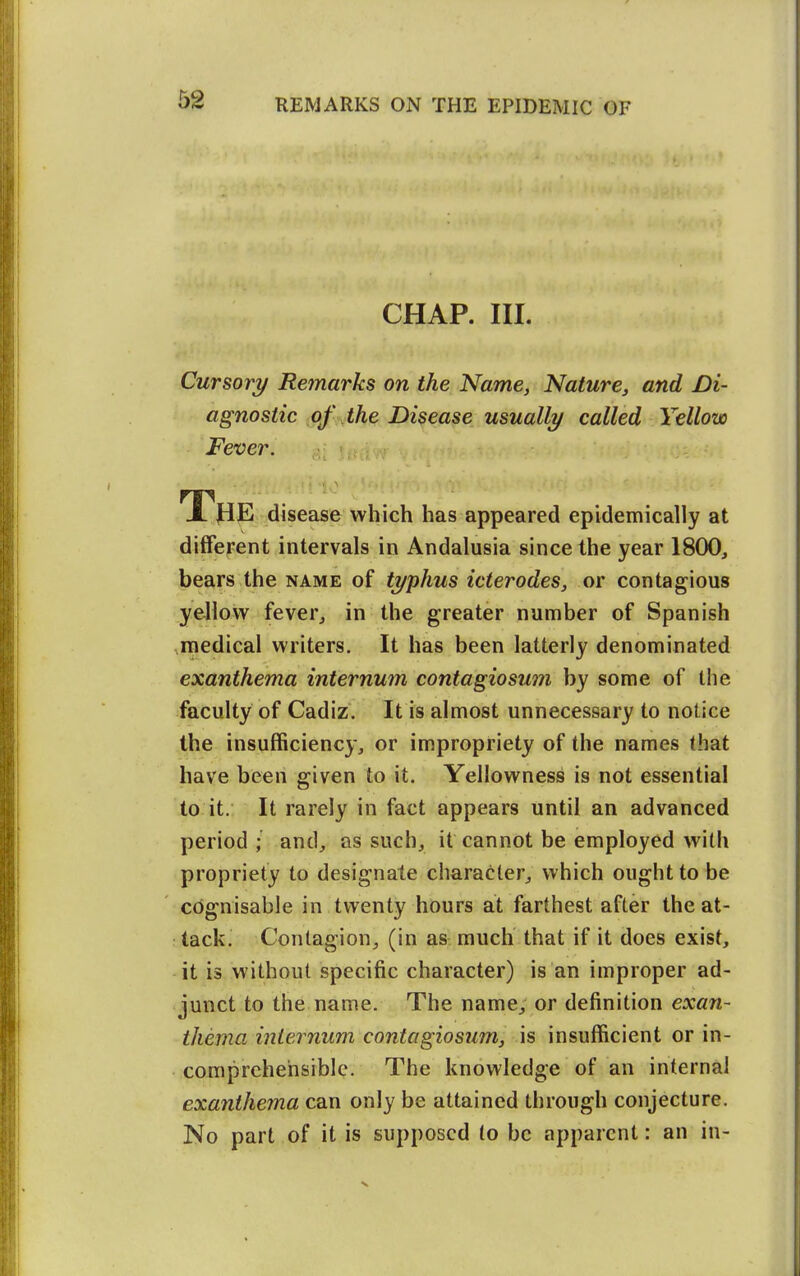 CHAP. III. Cursory Remarks on the Name, Nature, and Di- agnostic of the Disease usually called Yellow Fever. The disease which has appeared epidemically at different intervals in Andalusia since the year 1800, bears the name of typhus icterodes, or contagious yellow fever, in the greater number of Spanish ,medical writers. It has been latterly denominated exanthema internum contagioswn by some of the faculty of Cadiz. It is almost unnecessary to notice the insufficiency, or impropriety of the names that have been given to it. Yellowness is not essential to it. It rarely in fact appears until an advanced period; and, as such, it cannot be employed with propriety to designate character, which ought to be cognisable in twenty hours at farthest after the at- tack. Contagion, (in as much that if it does exist, it is without specific character) is an improper ad- junct to the name. The name, or definition exan- thema internum contagiosum, is insufficient or in- comprehensible. The knowledge of an internal exanthema can only be attained through conjecture. No part of it is supposed lo be apparent: an in-