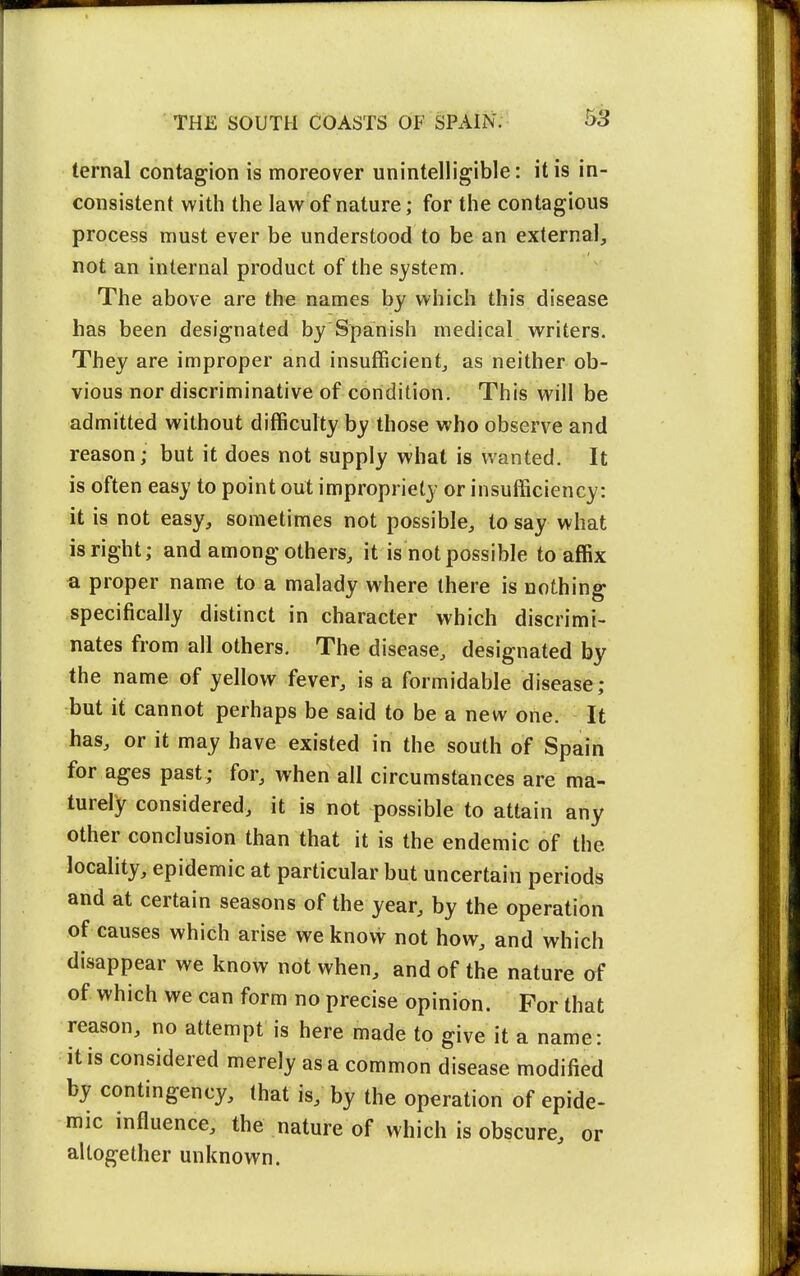 ternal contagion is moreover unintelligible: it is in- consistent with the law of nature; for the contagious process must ever be understood to be an external, not an internal product of the system. The above are the names by which this disease has been designated by Spanish medical writers. They are improper and insufficient, as neither ob- vious nor discriminative of condition. This will be admitted without difficulty by those who observe and reason; but it does not supply what is wanted. It is often easy to point out impropriety or insufficiency: it is not easy, sometimes not possible, to say what is right; and among others, it is not possible to affix a proper name to a malady where there is nothing specifically distinct in character which discrimi- nates from all others. The disease, designated by the name of yellow fever, is a formidable disease; but it cannot perhaps be said to be a new one. It has, or it may have existed in the south of Spain for ages past; for, when all circumstances are ma- turely considered, it is not possible to attain any other conclusion than that it is the endemic of the locality, epidemic at particular but uncertain periods and at certain seasons of the year, by the operation of causes which arise we know not how, and which disappear we know not when, and of the nature af of which we can form no precise opinion. For that reason, no attempt is here made to give it a name: it is considered merely as a common disease modified by contingency, that is, by the operation of epide- mic influence, the nature of which is obscure, or altogether unknown.