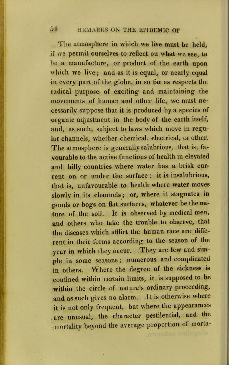 The atmosphere in which we live must be held, if we permit ourselves to reflect on what we see, to be a manufacture, or product of the earth upon which we live; and as it is equal, or nearly equal in every part of the globe, in so far as respects the radical purpose of exciting and maintaining the movements of human and other life, we must ne- cessarily suppose that it is produced by a species of organic adjustment in the body of the earth itself, and, as such, subject to laws which move in regu- lar channels, whether chemical, electrical, or other. The atmosphere is generally salubrious, that is, fa- vourable to the active functions of health in elevated and hilly countries where water has a brisk cur^ rent on or under the surface: it is insalubrious, that is, unfavourable to health where water moves slowly in its channels; or, where it stagnates in ponds or bogs on flat surfaces, whatever be the na- ture of the soil. It is observed by medical men, -and others who take the trouble to observe, that the diseases which afflict the human race are difiie- rent in their forms according to the season of the year in which they occur. They are few and sim- ple in some seasons; numerous and complicated in others. Where the degree of the sickness is confined within certain limits, it is supposed to be within the circle of nature's ordinary proceeding, and as such gives no alarm. It is otherwise where it is not only frequent, but where the appearances .are unusual, the character pestilential, and the mortality beyond the average proportion of morta-