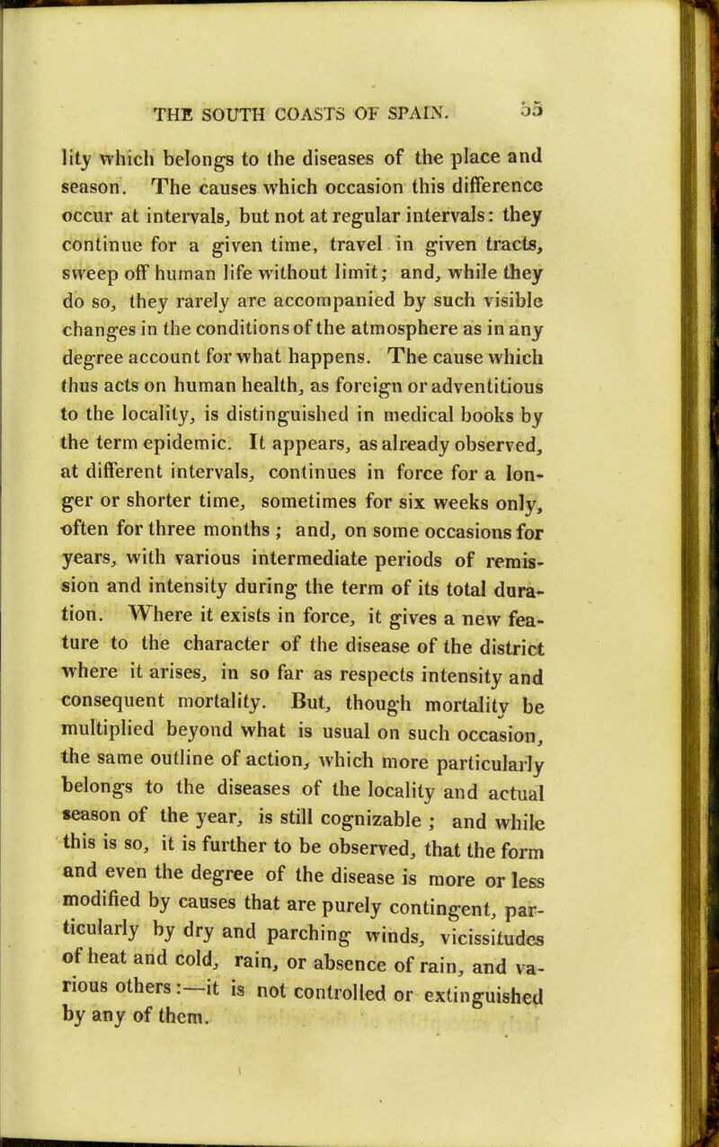 lity which belongs to the diseases of the place and season. The causes which occasion this difference occur at intervals^ but not at regular intervals: they continue for a given time, travel in given tracts, sweep off human life without limit; and, while they do so, they rarely are accompanied by such visible changes in the conditions of the atmosphere as in any degree account for what happens. The cause which thus acts on human health, as foreign or adventitious to the locality, is distinguished in medical books by the term epidemic. It appears, as already observed, at different intervals, continues in force for a lon^ ger or shorter time, sometimes for six weeks only, often for three months ; and, on some occasions for years, with various intermediate periods of remis- sion and intensity during the terra of its total dura- tion. Where it exists in force, it gives a new fea- ture to the character of the disease of the district where it arises, in so far as respects intensity and consequent mortality. But, though mortality be multiplied beyond what is usual on such occasion, the same outline of action, which more particularly belongs to the diseases of the locality and actual season of the year, is still cognizable ; and while this is so, it is further to be observed, that the form and even the degree of the disease is more or less modified by causes that are purely contingent, par- ticularly by dry and parching winds, vicissitudes of heat and cold, rain, or absence of rain, and va- rious others :~it is not controlled or extinguished by any of them.