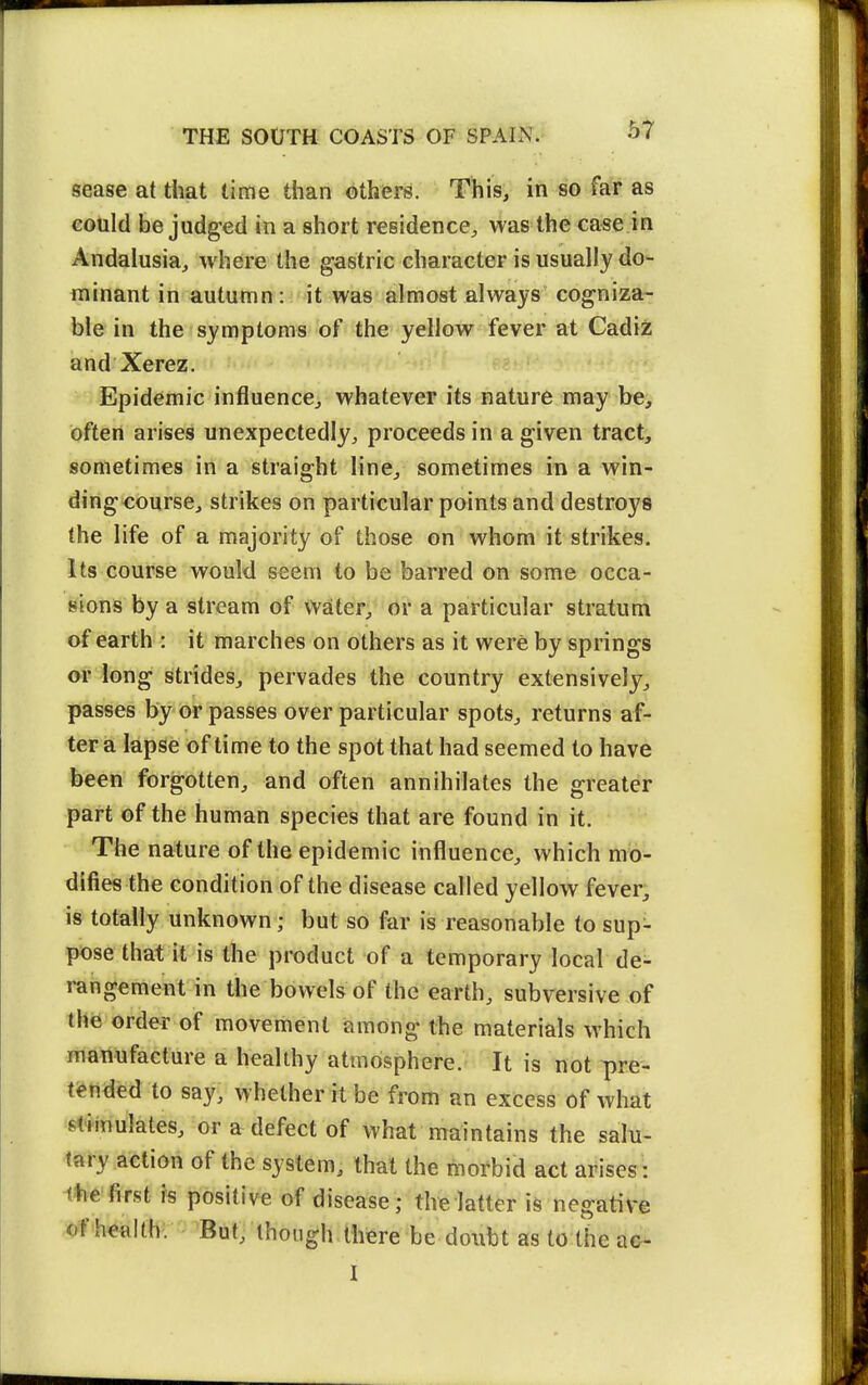 sease at that time than others. This, in so far as eould be judged in a short residence^ was the case in Andalusia, where the gastric character is usually do- minant in autumn: it was almost always cogniza- ble in the symptoms of the yellow fever at Cadiz and Xerez. Epidemic influence, whatever its nature may be^ often arises unexpectedly, proceeds in a given tract, sometimes in a straight line, sometimes in a win- dingcourse, strikes on particular points and destroys the life of a majority of those on whom it strikes, its course would seem to be barred on some occa- sions by a stream of water, or a particular stratum of earth : it marches on others as it were by springs or long strides, pervades the country extensively, passes by or passes over particular spots, returns af- ter a lapse of time to the spot that had seemed to have been forgotten, and often annihilates the greater part of the human species that are found in it. The nature of the epidemic influence, which mo- difies the condition of the disease called yellow fever, is totally unknown; but so far is reasonable to sup- pose that it is the product of a temporary local de- rangement in the bowels of the earth, subversive of the order of movement among the materials which manufacture a healthy atmosphere. It is tiot ^re- tfended to say, whether it be from an excess of what stimulates, or a defect of what maintains the salu- tary action of the system, that the morbid act arises : ihe first rs positive of disease; the latter is negative of h^alth'. 'But; though there be doubt as to the ae- I