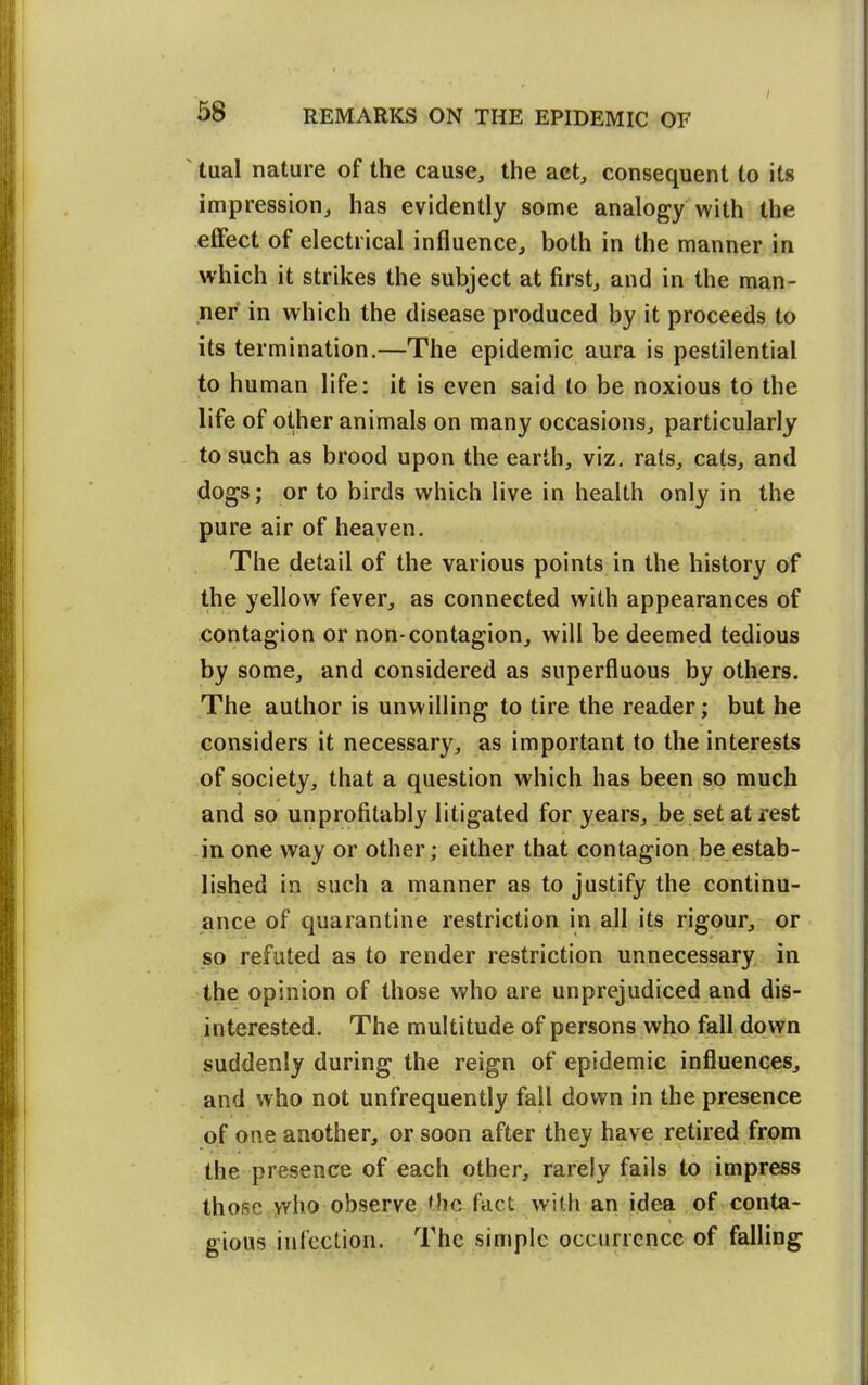 ' tual nature of the cause, the act, consequent to its impression, has evidently some analogy with the eflfect of electrical influence, both in the manner in which it strikes the subject at first, and in the man- ner in which the disease produced by it proceeds to its termination.—The epidemic aura is pestilential to human life: it is even said to be noxious to the life of other animals on many occasions, particularly to such as brood upon the earth, viz. rats, cats, and dogs; or to birds which live in health only in the pure air of heaven. The detail of the various points in the history of the yellow fever, as connected with appearances of contagion or non-contagion, will be deemed tedious by some, and considered as superfluous by others. The author is unwilling to tire the reader; but he considers it necessary, as important to the interests of society, that a question which has been so much and so unprofitably litigated for years, be set at rest -in one way or other; either that contagion be estab- lished in such a manner as to justify the continu- ance of quarantine restriction in all its rigour, or so refuted as to render restriction unnecessary in •the opinion of those who are unprejudiced and dis- interested. The multitude of persons who fall down suddenly during the reign of epidemic influeneeSj and who not unfrequently fail down in the presence of one another, or soon after they have retired from the presence of each other, rarely fails to impress thos;et>vho observe the fact with an idea of conta- gious infection. The simple occurrence of falling