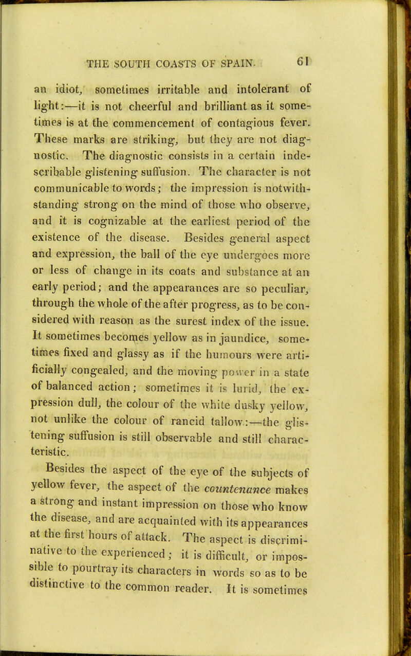 an idiot/ sometimes irritable and intolerant of light:—it is not cheerful and brilliant as it some- times is at the commencement of contagious fever. These marks are striking, but they are not diag- nostic. The diagnostic consists in a certain inde- scribable glistening sufl'usion. The character is not communicable to words; the impression is notwith- standing strong on the mind of those who observe, and it is cognizable at the earliest period of the existence of the disease. Besides general aspect and expression, the ball of the eye undergoes more or less of change in its coats and substance at an early period; and the appearances are so peculiar, through the whole of the after progress, as to be con- sidered with reason as the surest index of the issue. It sometimes becbrpes yellow as in jaundice, some- times fixed and glassy as if the humours were arti- ficially congealed, and the moving power in a state of balanced action; sometimes it is lurid, the ex- pression dulJ, the colour of the white dusky yellow, not unlike the colour of rancid tallow:—the dis- tenmg suffusion is still observable and still charac- teristic. Besides the aspect of the eye of the subjects of yellow fever, the aspect of the countenance makes a strong and instant impression on those who know the disease, and are acquainted with its appearances at the first hours of attack. The aspect is discrimi- native to the experienced ; it is difficult, or impos- sible to pourtray its characters in words so as to be distinctive to the common reader. It is sometimes