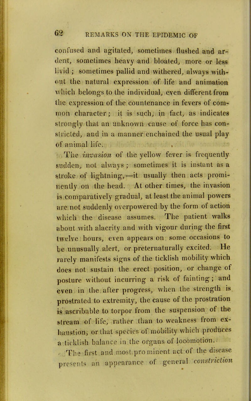 confused and agitated, sometimes flushed and ar- dent, sometimes heavy and bloaled, more or less livid ; sometimes pallid and withered, always with- out the natural expression of life and animation which belongs to the individual, even different from the expression of the countenance in fevers of com- mon character; it is such, i,n fact, as indicates strongly that an unknown cause of force has con- stricted, and in a manner enchained the usual play of animal life. The invasion of the yellow fever is frequently sudden, not always ; sometimes it is instant as a stroke of lightning,—it usually then acts promi- nently on the head. At other times, the invasion is comparatively gradual, at least the animal powers are, not suddenly overpowered by the form of action which the disease assumes. The patient walks about with alacrity and with vigour during the first twelve hours, even appears on some occasions to be unusually alert, or preternaturally excited. He rarely manifests signs of the ticklish mobility which does not sustain the erect position, or change of posture without incurring a risk of fainting; and even in the, after progress, when the strength is prostrated to extremity, the cause of the prostration is ascribable to torpor from the suspension of the stream of life, rather than to weakness from ex- haustion, or that species of: mobility which produces a-.ticklish balance in the organs of locomotion. . The-first and,most,prominent act.of the disease presents an appearance of general constriction