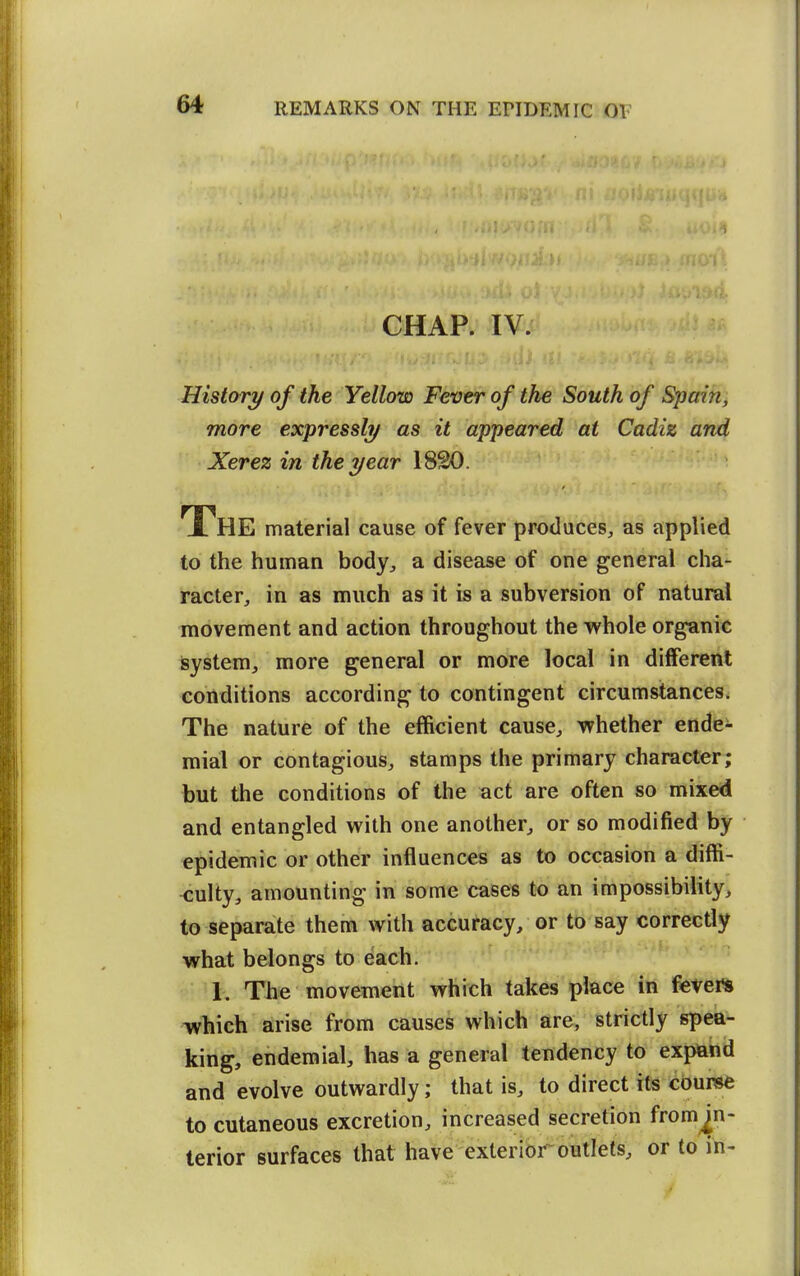 CHAP. IV. History of the Yellow Fever of the South of Spain, more expressly as it appeared at Cadiz and Xerez in the year 1820. The material cause of fever produces^ as applied to the human body^ a disease of one general cha- racter, in as much as it is a subversion of natural movement and action throughout the whole organic isystem, more general or more local in different conditions according to contingent circumstances. The nature of the efficient cause, whether endei- mial or contagious, stamps the primary character; but the conditions of the act are often so mixed and entangled with one another, or so modified by epidemic or other influences as to occasion a diffi- culty, amounting in some cases t-o an impossibility, to separate them with accuracy, or to say correctly what belongs to each. 1, The movement which takes place in fevers which arise from causes which are, strictly spea- king, endemial, has a general tendency to exp&hd and evolve outwardly; that is, to direct its course to cutaneous excretion, increased secretion from^n- terior surfaces that have exterior outlets, or to in-