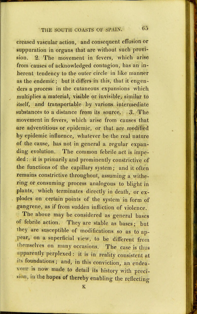creased vascular action, and consequent effusion or suppuration in organs that are without such provi- sion. 2. The movement in fevers, which arise from causes of acknowledged contagion, has an in- herent tendency to the outer circle in like manner as the endemic; but it differs in this, that it engen- ders a process in the cutaneous expansions which multiplies a material, visible or invisible, similar to itself, and transportable by various intermediate substances to a distance from its source. 3. The movement in fevers, which arise from causes that are adventitious or epidemic, or that are modified by epidemic influence, whatever be the real nature of the cause, has not in general a regular expan- ding evolution. The common febrile act is impe- ded : it is primarily and prominently constrictive of the functions of the capillary system; and it often remains constrictive throughout, assuming a withe- ring or consuming process analogous to blight in plants, which terminates directly in death, or ex- plodes on certain points of the system in form of gangrene, as if from sudden infliction of violence. The above may be considered as general bases of febrile action. They are stable as bases; but they are susceptible of modifications so as to ap- pear, on a superficial view, to be different from themselves on many occasions. The case is thus apparently perplexed : it is in reality consistent at its foundations; and, in this conviction, an endea- vour is now made to detail its history with preci- »>ion, iu the hopes of thereby enabling the reflecting K