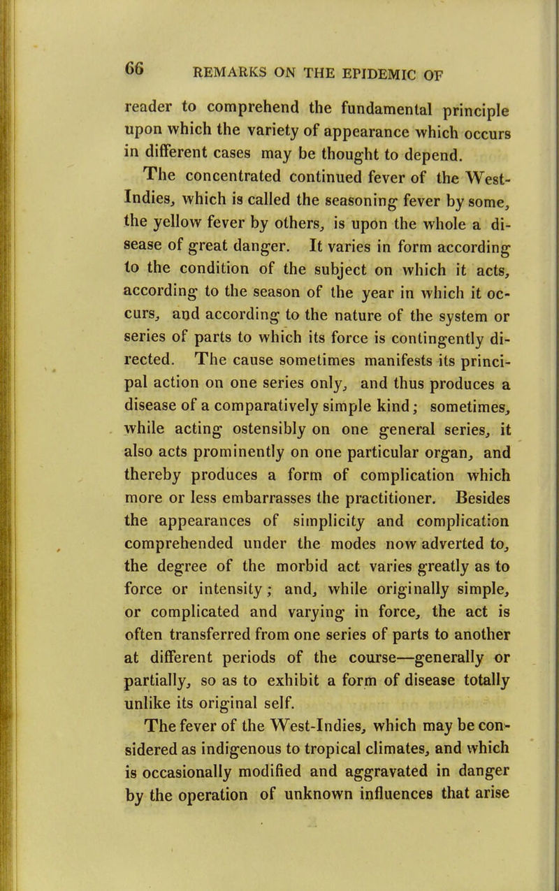 reader to comprehend the fundamental principle upon which the variety of appearance which occurs in different cases may be thought to depend. The concentrated continued fever of the West- Indies, which is called the seasoning fever by some, the yellow fever by others, is upon the whole a di- sease of great danger. It varies in form according to the condition of the subject on which it acts, according to the season of the year in which it oc- curs, and according to the nature of the system or series of parts to which its force is contingently di- rected. The cause sometimes manifests its princi- pal action on one series only, and thus produces a disease of a comparatively simple kind; sometimes, while acting ostensibly on one general series, it also acts prominently on one particular organ, and thereby produces a form of complication which more or less embarrasses the practitioner. Besides the appearances of simplicity and complication comprehended under the modes now adverted to, the degree of the morbid act varies greatly as to force or intensity; and, while originally simple, or complicated and varying in force, the act is often transferred from one series of parts to another at different periods of the course—generally or partially, so as to exhibit a form of disease totally unlike its original self. The fever of the West-Indies, which may be con* sidered as indigenous to tropical climates, and which is occasionally modified and aggravated in danger by the operation of unknown influences that arise