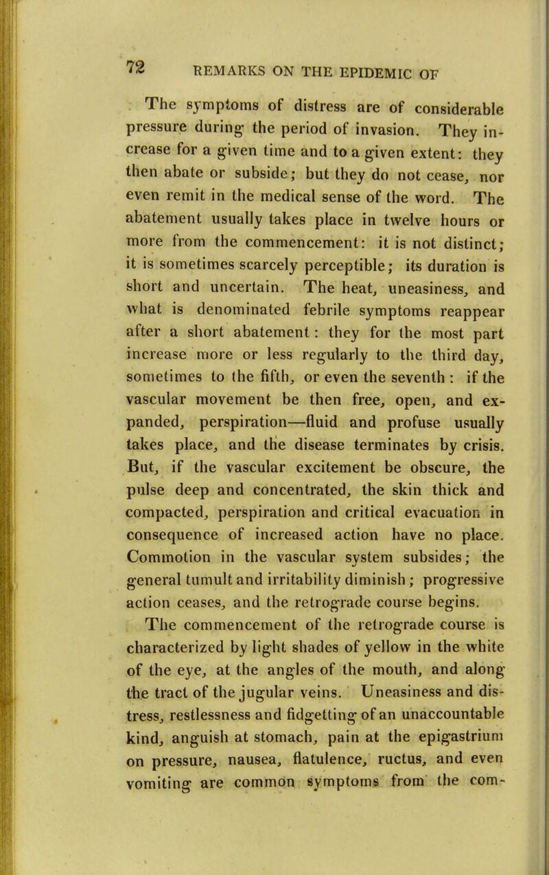 The symptoms of distress are of considerable pressure during the period of invasion. They in- crease for a given time and to a given extent: they then abate or subside; but they do not cease, nor even remit in the medical sense of the word. The abatement usually takes place in twelve hours or more from the commencement: it is not distinct; it is sometimes scarcely perceptible; its duration is short and uncertain. The heat, uneasiness, and what is denominated febrile symptoms reappear after a short abatement: they for the most part increase more or less regularly to the third day, sometimes to the fifth, or even the seventh : if the vascular movement be then free, open, and ex- panded, perspiration—fluid and profuse usually takes place, and the disease terminates by crisis. But, if the vascular excitement be obscure, the pulse deep and concentrated, the skin thick and compacted, perspiration and critical evacuation in consequence of increased action have no place. Commotion in the vascular system subsides; the general tumult and irritability diminish; progressive action ceases, and the retrograde course begins. The commencement of the retrograde course is characterized by light shades of yellow in the white of the eye, at the angles of the mouth, and along the tract of the jugular veins. Uneasiness and dis- tress, restlessness and fidgetting of an unaccountable kind, anguish at stomach, pain at the epigastrium on pressure, nausea, flatulence, ructus, and even vomiting are common symptoms from the com-