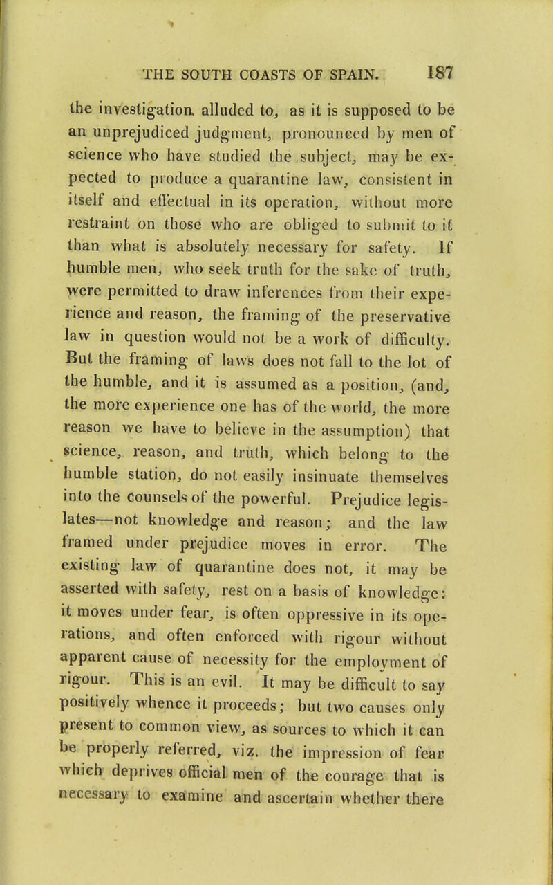 the investigatioa alluded to, as it is supposed to be an unprejudiced judg-ment, pronounced by men of science who have studied the subject, may be exr pected to produce a quarantine law, consistent in itself and effectual in its operation, without more restraint on those who are obliged to submit to it than what is absolutely necessary for safety. If humble men, who seek truth for the sake of truths were permitted to draw inferences from their expe- rience and reason, the framing of the preservative law in question would not be a work of difficulty. But the framing of laws does not fall to the lot of the humble, and it is assumed as a position, (and, the more experience one has of the world, the more reason we have to believe in the assumption) that science, reason, and truth, which belong to the humble station, do not easily insinuate themselves into the counsels of the powerful. Prejudice legis- lates—not knowledge and reason; and the law framed under prejudice moves in error. The existing law of quarantine does not, it may be asserted with safety, rest on a basis of knowledge: it moves under fear, is often oppressive in its ope- rations, and often enforced with rigour without apparent cause of necessity for the employment of rigour. This is an evil. It may be difficult to say positively whence it proceeds; but two causes only present to common view, as sources to which it can be properly referred, viz. the impression of fear which deprives official men of the courage that is necessary to examine and ascertain whether there