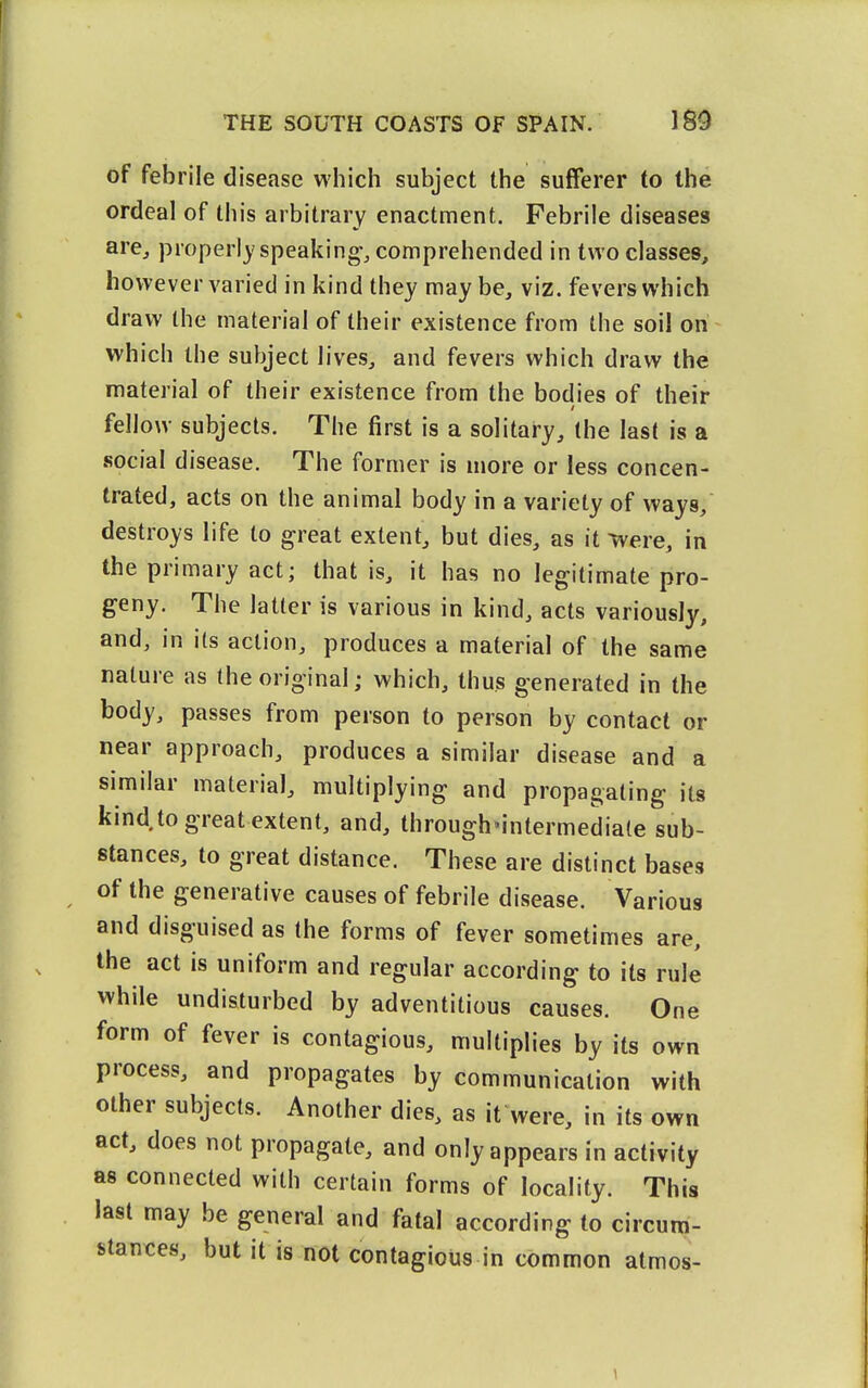 of febrile disease which subject the sufferer to the ordeal of this arbitrary enactment. Febrile diseases are, properly speaking-, comprehended in two classes, however varied in kind they may be, viz. fevers which draw the material of their existence from the soil on which the subject lives, and fevers which draw the material of their existence from the bodies of their fellow subjects. The first is a solitary, the last is a social disease. The former is more or less concen- trated, acts on the animal body in a variety of ways, destroys life to great extent, but dies, as it ^vvere, in the primary act; that is, it has no legitimate pro- geny. The latter is various in kind, acts variously, and, in its action, produces a material of the same nature as (he original; which, thus generated in the body, passes from person to person by contact or near approach, produces a similar disease and a similar material, multiplying and propagating its kind to great extent, and, through'intermediale sub- stances, to great distance. These are distinct bases of the generative causes of febrile disease. Various and disguised as the forms of fever sometimes are, according to its rule while undisturbed by adventitious causes. One form of fever is contagious, multiplies by its own process, and propagates by communication with other subjects. Another dies, as it were, in its own act, does not propagate, and only appears in activity as connected with certain forms of locality. This last may be general and fatal according to circum- stances, but it is not contagious in common atmos-