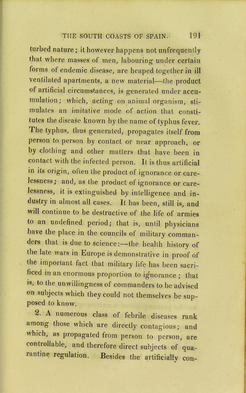turbed nature; it however happens not unfrequenlly that where masses of men^ labouring' under certain forms of endemic disease, are heaped together in ill ventilated apartments, a new material—the product of artificial circumstances, is generated under accu- mulation; which, acting on animal organism, sti- mulates an imitative mode of action that consti- tutes the disease known by the name of typhus fever. The typhus, thus generated, propagates itself from person to person by contact or near approach, or by clothing and other matters that have been in contact with the infected person. It is thus artificial in its origin, often the product of ignorance or care- lessness; and, as the product of ignorance or care- lessness, it is extinguished by intelligence and in- dustry in almost all cases. It has been, still is, and will continue to be destructive of the life of armies to an undefined period; that is, until physicians have the place in the councils of military comman- ders that is due to science:—the health history of the late wars in Europe is demonstrative in proof of (he important fact that military life has been sacri- ficed in an enormous proportion to ignorance ; that 18, to the unwillingness of commanders to be advised on subjects which they could not themselves be sup- posed to know. 2. A numerous class of febrile diseases rank among those which are directly contagious; and which, as propagated from person to person, are controllable, and therefore direct subjects of qua.- rantine regulation. Besides the artificially coa-