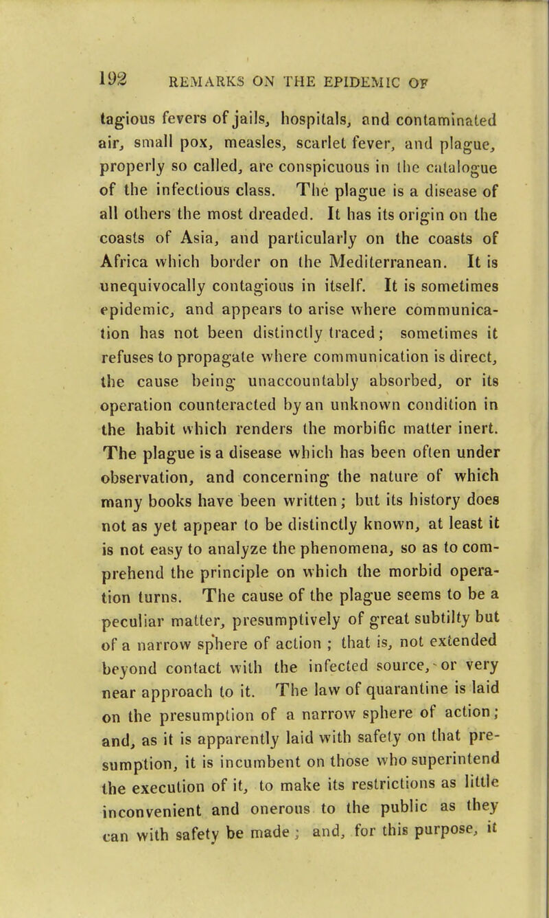 tagious fevers of jails^ hospitals, and contaminated air, small pox, measles, scarlet fever, and plague, properly so called, are conspicuous in the catalogue of the infectious class. The plague is a disease of all others the most dreaded. It has its origin on the coasts of Asia, and particularly on the coasts of Africa which border on the Mediterranean. It is unequivocally contagious in itself. It is sometimes epidemic, and appears to arise where communica- tion has not been distinctly traced; sometimes it refuses to propagate where communication is direct, the cause being unaccountably absorbed, or its operation counteracted by an unknown condition in the habit which renders the morbific matter inert. The plague is a disease which has been often under observation, and concerning the nature of which many books have been written; but its history does not as yet appear to be distinctly known, at least it is not easy to analyze the phenomena, so as to com- prehend the principle on which the morbid opera- tion turns. The cause of the plague seems to be a peculiar matter, presumptively of great subtilty but of a narrow sphere of action ; that is, not extended beyond contact with the infected source, or very near approach to it. The law of quarantine is laid on the presumption of a narrow sphere of action ; and, as it is apparently laid with safety on that pre- sumption, it is incumbent on those who superintend the execution of it, to make its restrictions as little inconvenient and onerous to the public as they can with safety be made ; and, for this purpose, it