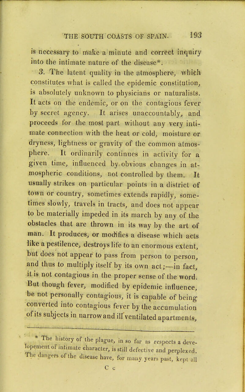■ is necessary to make a minute and correct inquiry into the intimate nature of the disease*. 3. The latent quality in the atmosphere^ which constitutes what is called the epidemic constitution, is absolutely unknown to physicians or naturalists. It acts on the endemic, or on the contagious fever by secret agency. It arises unaccountably, and proceeds for the most part without any very inti- mate connection with the heat or cold, moisture or dryness, lightness or gravity of the common atmos- phere. It ordinarily continues in activity for a given time, influenced by-obvious changes in at- mospheric conditions, not controlled by them. It usually strikes on particular points in a district of town or country, sometimes extends rapidly, some- times slowly, travels in tracts, and does not appear to be materially impeded in its march by any of the obstacles that are thrown in its way by the art of man. It produces, or modifies a disease which acts like a pestilence, destroys life to an enormous extent, but does not appear to pass from person to person, and thus to multiply itself by its own act;—-in fact, it is not contagious in the proper sense of the word. But though fever, modified by epidemic influence, be not personally contagious, it is capable of being converted into contagious fever by the accumulation of its subjects in narrowand ill ventilated apartments. * The history of the plague, in so far as respects a deve- lopement of intimate character, is still defective and perplexed. The dangers of the disease have, for many years past, kept all C c