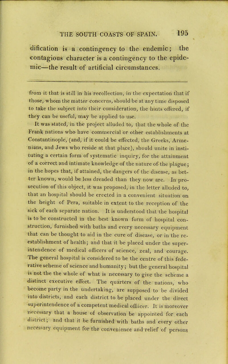 <lification is a contingency to the endemic; the contagious character is a contingency to the epide- mic—the result of artificial circumstances. from it that is still in his recollection, in the expectation that if those, whom the matter concerns, should be at any time disposed to take the subject into Iheir consideration, the hints offered, if they can be useful, may be applied to use. It was stated, in the project alluded to, that the whole of the Frank nations who have commercial or other establishments at Constantinople, (and, if it could be effected, the Greeks, Arme- nians, and Jews who reside at that place), should unite in insti- tuting a certain form of systematic inquiry, for the attainment of a correct and intimate knowledge of the nature of the plague; in the hopes that, if attained, the dangers of the disease, as bet- ter known, would be less dreaded than they now are. In pro- secution of this object, it was proposed, in the letter alluded to, that an hospital should be erected in a convenient situation on the height of Pera, suitable in extent to the reception of the sick of each separate nation. It is understood that the hospital is to be constructed in the best known form of hospital con- struction, furnished with baths and every necessary equipment that can be thought to aid in the cure of disease, or in the re- establishment of health; and that it be placed under the super- intendence of medical officers of science, zeal, and courage. The general hospital is considered to be the centre of this fede- rative scheme of science and humanity; but the general hospital is not the the whole of what is necessary to give the scheme a distinct executive effect. The quarters of the nations, who become party in the undertaking, are supposed to be divided into districts, and each district to be placed under the direct superintendence of a competent medical offiicer. It is moreover necessary that a house of observation be appointed for each district; and that it be furnished with baths and every other necessary equipment for the convenience and relief of persons