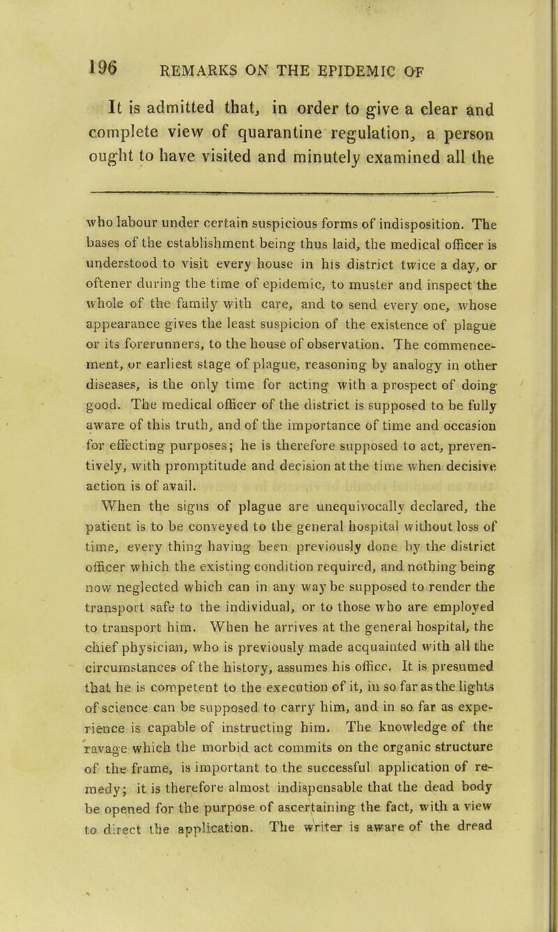 It is admitted that, in order to give a clear and complete view of quarantine regulation, a person ought to have visited and minutely examined all the who labour under certain suspicious forms of indisposition. The bases of the establishment being thus laid, the medical officer is understood to visit every house in his district twice a day, or oftener during the time of epidemic, to muster and inspect the whole of the family with care, and to send every one, whose appearance gives the least suspicion of the existence of plague or its forerunners, to the house of observation. The commence- ment, or earliest stage of plague, reasoning by analogy in other diseases, is the only time for acting with a prospect of doing good. The medical officer of the district is supposed to be fully aware of this truth, and of the importance of time and occasion for effecting purposes; he is therefore supposed to act, prcA'en- tively, with promptitude and decision at the time when decisive action is of avail. When the signs of plague are unequivocally declared, the patient is to be conveyed to the general hospital without loss of time, every thing having been previously done by the district officer which the existing condition required, and nothing being now neglected which can in any way be supposed to render the transport safe to the individual, or to those who are employed to transport him. When he arrives at the general hospital, the chief physician, who is previously made acquainted with all the circumstances of the history, assumes his office. It is presumed that he is competent to the execution of it, in so far as the lights of science can be supposed to carry him, and in so far as expe- rience is capable of instructing him. The knowledge of the ravage which the morbid act commits on the organic structure of the frame, is important to the successful application of re- medy; it is therefore almost indispensable that the dead body be opened for the purpose of ascertaining the fact, with a view to direct the application. The writer is aware of the dread