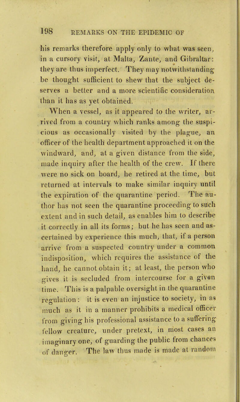 his remarks therefore apply only to what was seen, in a cursory visit, at Malta, Zante, and Gibraltar: they are thus imperfect. They may notwithstanding be thought sufficient to shew that the subject de- serves a better and a more scientific consideration than it has as yet obtained. When a vessel, as it appeared to the writer, ar- rived from a country which ranks among the suspi- cious as occasionally visited by the plague, an officer of the health department approached it on the windward, and, at a given distance from the side, made inquiry after the health of the crew. If there were no sick on board, he retired at the time, but returned at intervals to make similar inquiry until the expiration of the quarantine period. The au- thor has not seen the quarantine proceeding to such extent and in such detail, as enables him to describe it correctly in all its forms; but he has seen and as- certained by experience this much, that, if a person arrive from a suspected country under a common indisposition, which requires the assistance of the hand, he cannot obtain it; at least, the person who gives it is secluded from intercourse for a given time. This is a palpable oversight in the quarantine regulation: it is even an injustice to society, in as much as it in a manner prohibits a medical officer from giving his professional assistance to a suffering fellow creature, under pretext, in most cases an imaginary one, of guarding the public from chances of danp-er. The law thus made is made at random