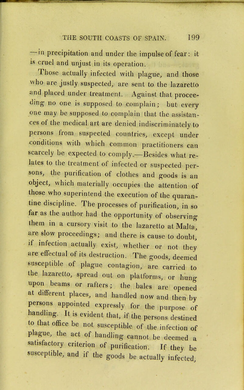 — in precipitation and under the impulse of fear: it is cruel and unjust in its operation. Those actually infected with plague^ and those who are justly suspected, are sent to the lazaretto and placed under treatment. Against that procee- ding no one is supposed to complain; but every one may be supposed to complain that the assistan- ces of the medical art are denied indiscriminately to persons from suspected countries, except under conditions with which common practitioners can scarcely be expected to comply.—Besides what re- lates to the treatment of infected or suspected per- sons, the purification of clothes and goods is an object, which materially occupies the attention of those who superintend the execution of the quaran- tine discipline. The processes of purification, in so far as the author had the opportunity of observing them in a cursory visit to the lazaretto at Malta, are slow proceedings; and there is cause to doubt,' if infection actually exist, whether or not they are effectual of its destruction. The goods, deemed susceptible of plague contagion, are carried to the lazaretto, spread out on platforms, or hung upon beams or rafters; the bales are opened at different places, and handled now and then by persons appointed expressly for the purpose of handling. It is evident that, if the persons destined to tliat office be not susceptible of the infection of plague, the act of handling cannot be deemed a satisfactory criterion of purification. If they be susceptible, and if the goods be actually infected