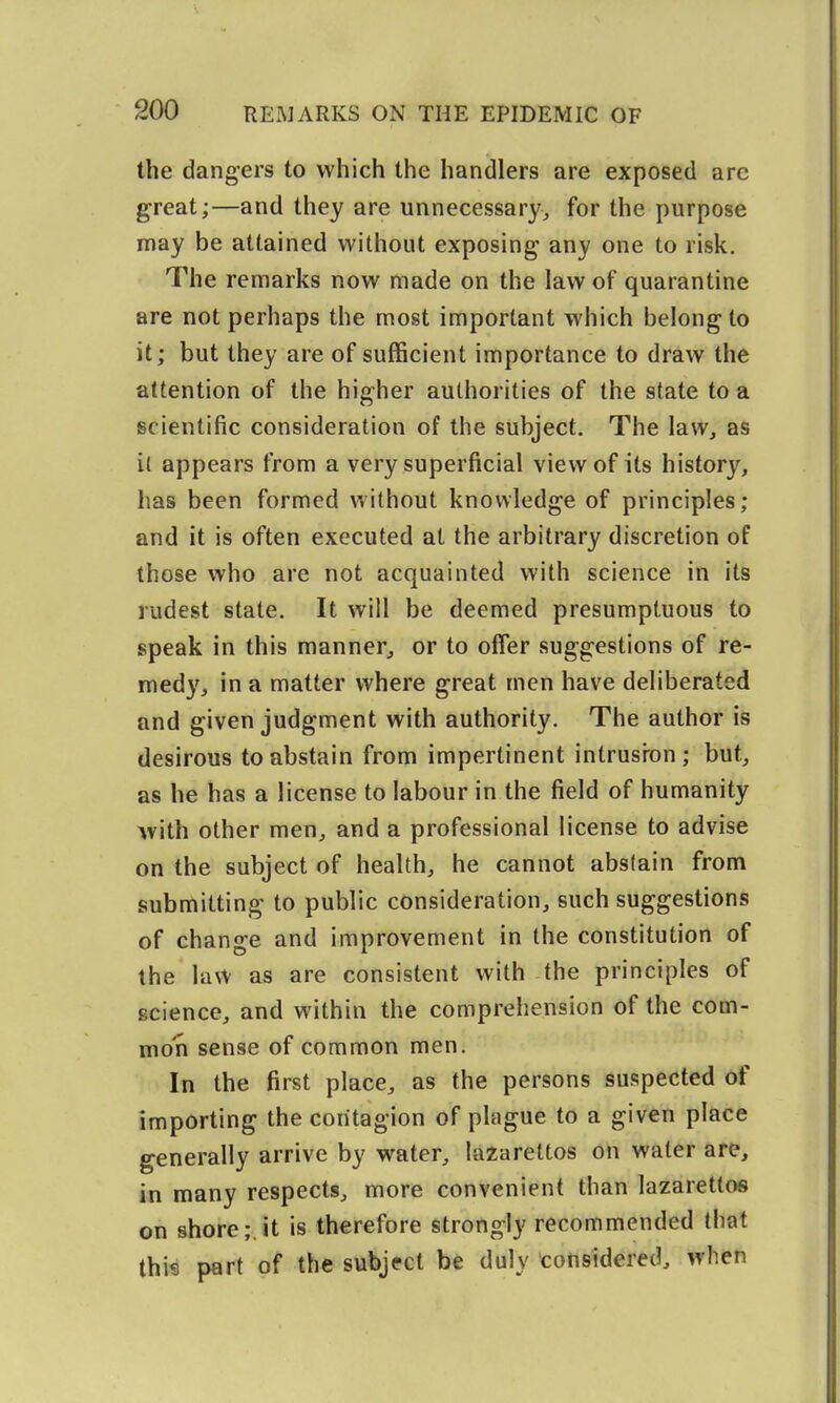the dangers to which the handlers are exposed arc great;—and they are unnecessary, for the purpose may be attained without exposing any one to risk. The remarks now made on the law of quarantine are not perhaps the most important which belong to it; but they are of sufficient importance to draw the attention of the higher authorities of the state to a scientific consideration of the subject. The law, as i( appears from a very superficial view of its history, has been formed without knowledge of principles; and it is often executed at the arbitrary discretion of those who are not acquainted with science in its rudest state. It will be deemed presumptuous to speak in this manner, or to offer suggestions of re- medy, in a matter where great men have deliberated and given judgment with authority. The author is desirous to abstain from impertinent intrusron; but, as he has a license to labour in the field of humanity with other men, and a professional license to advise on the subject of health, he cannot abstain from submitting to public consideration, such suggestions of change and improvement in the constitution of the law as are consistent with the principles of science, and within the comprehension of the com- mon sense of common men. In the first place, as the persons suspected of importing the contagion of plague to a given place generally arrive by water, lazarettos on water are, in many respects, more convenient than lazarettos on shore;, it is therefore strongly recommended that thi« part of the subject be duly considered, when