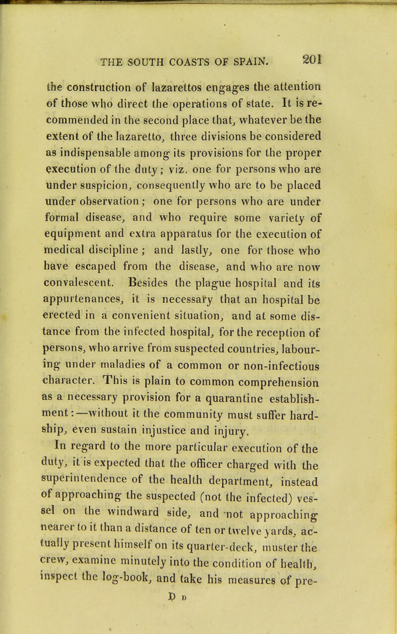 the construction of lazarettos engages the attention of those who direct the operations of state. It is re- commended in the second place that, whatever be the extent of the lazaretto, three divisions be considered as indispensable among its provisions for the proper execution of the duty; viz. one for persons who are under suspicion, consequently who are to be placed under observation ; one for persons who are under formal disease, and who require some variety of equipment and extra apparatus for the execution of medical discipline; and lastly, one for those who have escaped from the disease, and who are now convalescent. Besides the plague hospital and its appurtenances, it is necessary that an hospital be erected in a convenient situation, and at some dis- tance from the infected hospital, for the reception of persons, who arrive from suspected countries, labour- ing under maladies of a common or non-infectious character. This is plain to common comprehension as a necessary provision for a quarantine establish- ment:—without it the community must suffer hard- ship, even sustain injustice and injury. In regard to the more particular execution of the duty, it is expected that the officer charged with the superintendence of the health department, instead of approaching the suspected (not the infected) ves- sel on the windward side, and -not approaching nearer to it than a distance of ten or twelve yards, ac- tually present himself on its quarter-deck, muster the crew, examine minutely into the condition of health, inspect the log-book, and take his measures of pre- J) D