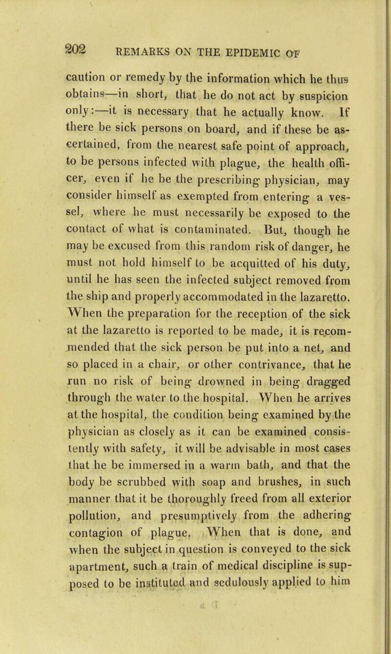 caution or remedy by the information which he thus obtains—in short, that he do not act by suspicion only:—it is necessary that he actually know. If there be sick persons on board, and if these be as- certained, from the nearest safe point of approach, to be persons infected with plague, the health offi- cer, even if he be the prescribing- physician, may consider himself as exempted from entering a ves- sel, where he must necessarily be exposed to the contact of what is contaminated. But, though he may be excused from this random risk of danger, he must not hold himself to be acquitted of his duty, until he has seen the infected subject removed from the ship and properly accommodated in the lazaretto. When the preparation for the reception of the sick at the lazaretto is reported to be made, it is re.com- mended that the sick person be put into a net, and so placed in a chair, or other contrivance, that he run no risk of being drowned in being dragged through the water to the hospital. When he arrives at the hospital, the condition being examined by the physician as closely as it can be examined consis- tently with safety, it will be advisable in most cases that he be immersed in a warm bath, and that the body be scrubbed with soap and brushes, in such manner that it be thoroughly freed from all exterior pollution, and presumptively from the adhering contagion of plague. When that is done, and when the subject in question is conveyed to the sick apartment, such a train of medical discipline is sup- posed to be instituted and sedulously applied to him