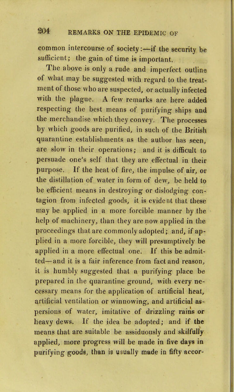 g04 common intercourse of society:—if the security be sufficient; the gain of time is important. The above is only a rude and imperfect outline of what may be suggested with regard to the treat- ment of those who are suspected, or actually infected with the plague. A few remarks are here added respecting the best means of purifying ships and the merchandise which they convey. The processes by which goods are purified, in such of the British quarantine establishments as the author has seen, are slow in their operations; and it is difficult to persuade one's self that they are effectual in their purpose. If the heat of fire, the impulse of air, or the distillation of water in form of dew, be held to be efficient means in destroying or dislodging con- tagion from infected goods, it is evident that these may be applied in a more forcible manner by the help of machinery, than they are now applied in the proceedings that are commonly adopted; and, if ap- plied in a more forcible, they will presumptively be applied in a more effectual one. If this be admit- ted— and it is a fair inference from fact and reason, it is humbly suggested that a purifying place be prepared in the quarantine ground, with every ne- cessary means for the application of artificial heat, artificial ventilation or winnowing, and artificial as- persions of water, imitative of drizzling rains or heavy dews. If the idea be adopted; and if the means that are suitable be assiduously and skilfully applied, more progress will be made in five days in purifying goods, than is usually made in fifty accor-