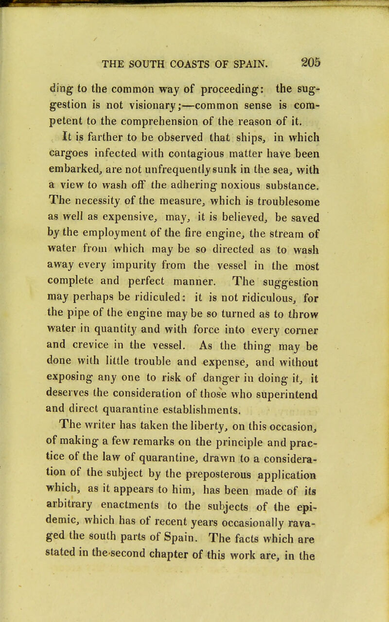 ding to the common way of proceeding: the sug- gestion is not visionary;—common sense is com- petent to the comprehension of the reason of it. It is farther to be observed that ships, in which cargoes infected with contagious matter have been embarked, are not unfrequentlysunk in the sea, with a view to wash off the adhering noxious substance. The necessity of the measure, which is troublesome as well as expensive, may, it is believed, be saved by the employment of the jSre engine, the stream of water from which may be so directed as to wash away every impurity from the vessel in the most complete and perfect manner. The suggestion may perhaps be ridiculed: it is not ridiculous, for the pipe of the engine may be so turned as to throw water in quantity and with force into every corner and crevice in the vessel. As the thing may be done with little trouble and expense, and without exposing any one to risk of danger in doing it, it deserves the consideration of those who superintend and direct quarantine establishments. The writer has taken the liberty, on this occasion, of making a few remarks on the principle and prac- tice of the law of quarantine, drawn to a considera- tion of the subject by the preposterous application which, as it appears to him, has been made of its arbitrary enactments to the subjects of the epi- demic, which has of recent years occasionally rava- ged the south parts of Spain. The facts which are stated in the second chapter of this work are, in the