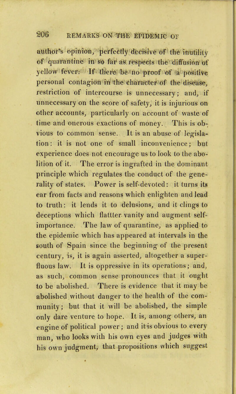 author's opinion, perfectly decisive of the inutility of quarantine in so far as respects the diffusion of yellow fever: If there be no proof of a positive personal contagion in the character of the disease, restriction of intercourse is unnecessary; and, if unnecessary on the score of safety, it is injurious on other accounts, particularly on account of waste of lime and onerous exactions of money. This is ob- vious to common sense. It is an abuse of legisla- tion: it is not one of small inconvenience; but experience does not encourage us to look to the abo- lition of it. The error is ingrafted in the dominant principle which regulates the conduct of the gene- ralitv of states. Power is self-devoted: it turns its ear from facts and reasons which enlighten and lead to truth: it lends it to delusions, and it clings to deceptions which flattter vanity and augment self- importance. The law of quarantine, as applied to the epidemic which has appeared at intervals in the south of Spain since the beginning of the present century, is, it is again asserted, altogether a super- fluous law. It is oppressive in its operations; and, as such, common sense pronounces that it ought to be abolished. There is evidence that it may be abolished without danger to the health of the com- munity; but that it will be abolished, the simple only dare venture to hope. It is, among others, an engine of political power; and itis obvious to every man, who looks with his own eyes and judges with his own judgment, that propositions which suggest