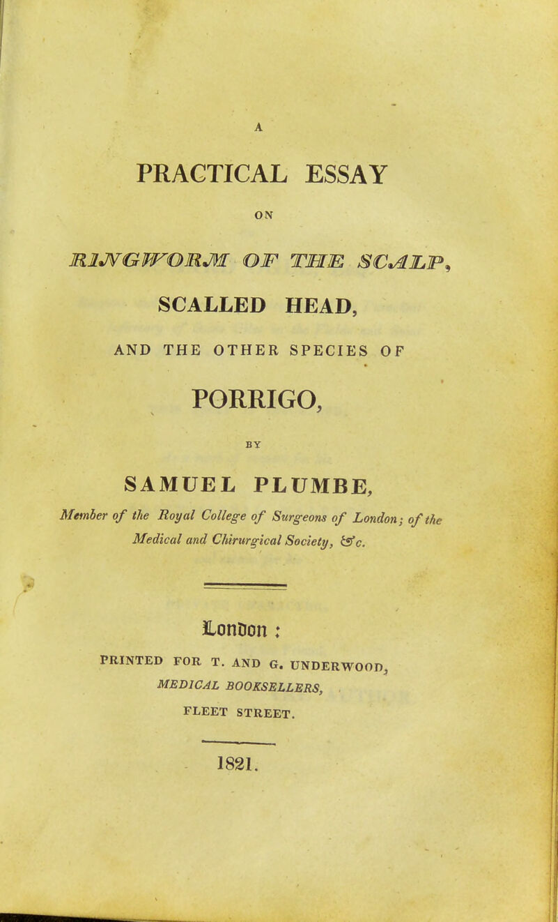 PRACTICAL ESSAY ON miJ^GWOMM OIF TMm. SC^JLIP^ SCALLED HEAD, AND THE OTHER SPECIES OF PORRIGO, BY SAMUEL PLUMBE, Member of the Royal College of Surgeons of London-, of the Medical and Chirurgical Society, isfc. iLonDon ; PRINTED FOR T. AND G. UNDERWOOD, MEDICAL BOOKSELLERS, . FLEET STREET. 1821.