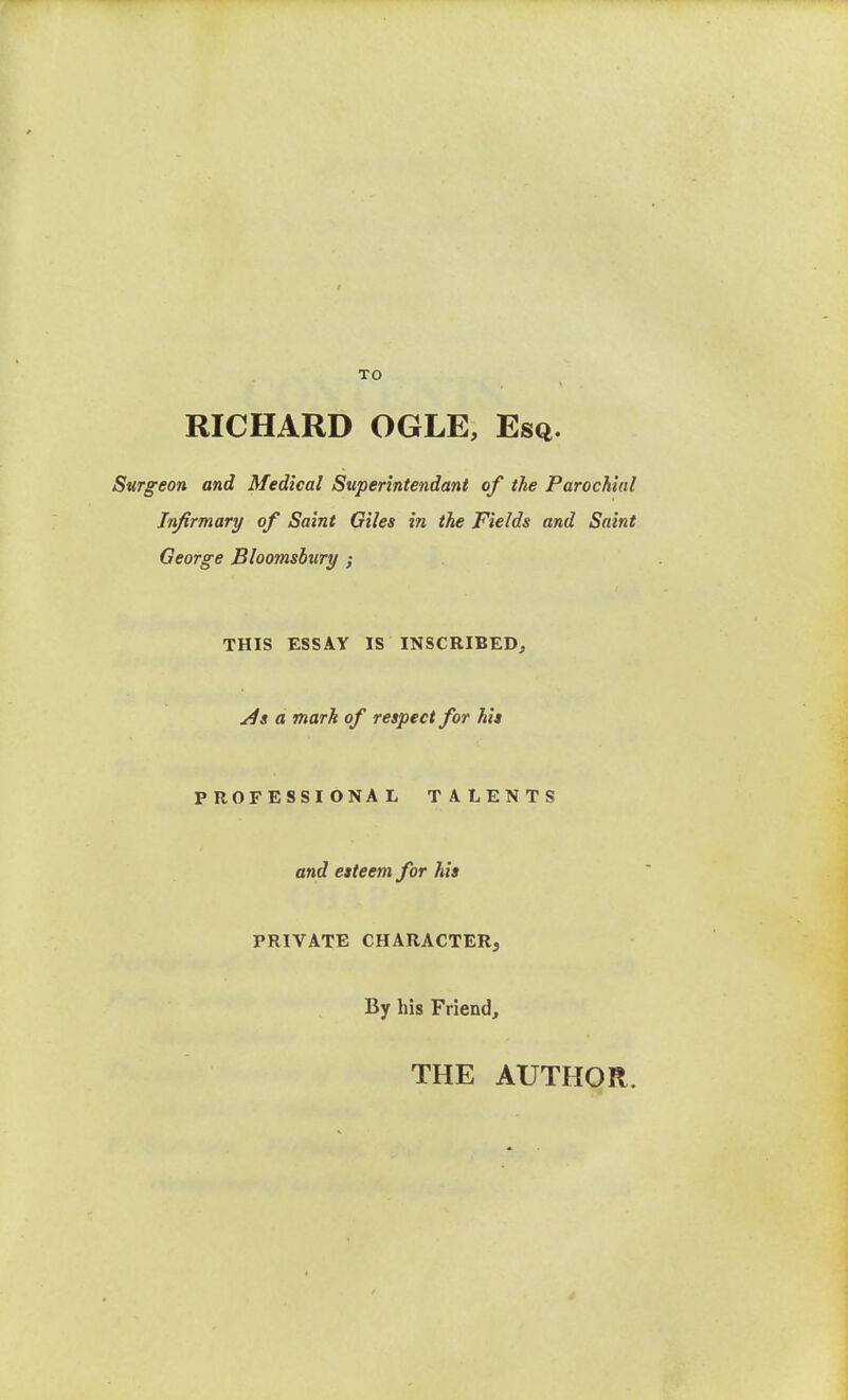 TO RICHARD OGLE, Esq. Surgeon and Medical Superintendant of the Parochial Infirmary of Saint Giles in the Fields and Saint George Bloomsbiiry ; THIS ESSAY IS INSCRIBED, a mark of respect for hit PROFESSIONAL TALENTS and esteem for his PRIVATE CHARACTER, By his Friend, THE AUTHOR.