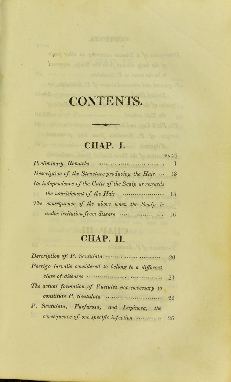 CONTENTS. CHAP. I. PAGE Preliminary Remarks 1 Description of the Structure producing the Hair ••- 13 Its independence of the Cutis of the Scalp as regards the nourishment of the Hair 15 The consequence of the above ivhen the Scalp is under irritation from disease . . 10 CHAP. II. Description of P. Scntulata 20 Porrigo larvalis considered to belong to a different class of diseases 21 The actual formation of Pustules not necessary to constitute P. Scutulata ■ • 22 P. Scutulata, Furfurosa, and Lupinosa, the consequence of one specific infection 26