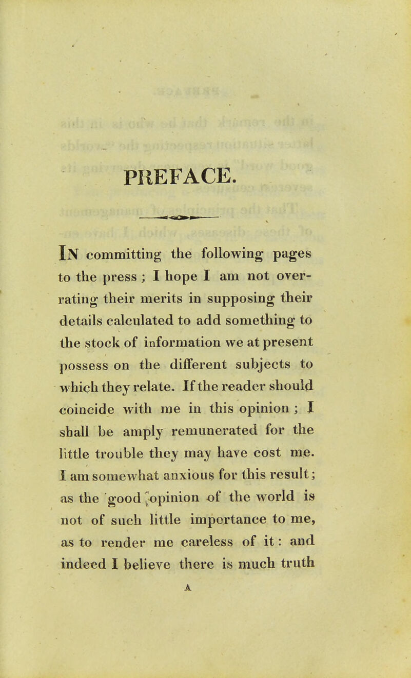 PREFACE. In committing the following pages to the press ; I hope I am not over- rating their merits in supposing their details calculated to add something to the stock of information we at present possess on the different subjects to which they relate. If the reader should coincide with me in this opinion ; I shall be amply remunerated for the little trouble they may have cost me. I am somewhat anxious for this result; as the good ^opinion of the world is not of such little importance to me, as to render me careless of it: and indeed I believe there is much truth A