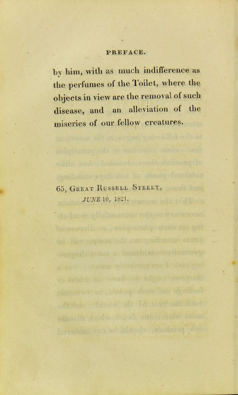 by him, with as much indifference as the perfumes of the Toilet, where the objects in view are the removal of such disease, and an alleviation of the i»iseries of our fellow creatures. 65, Great Russell StIvEET, JUNE 10, 1821.