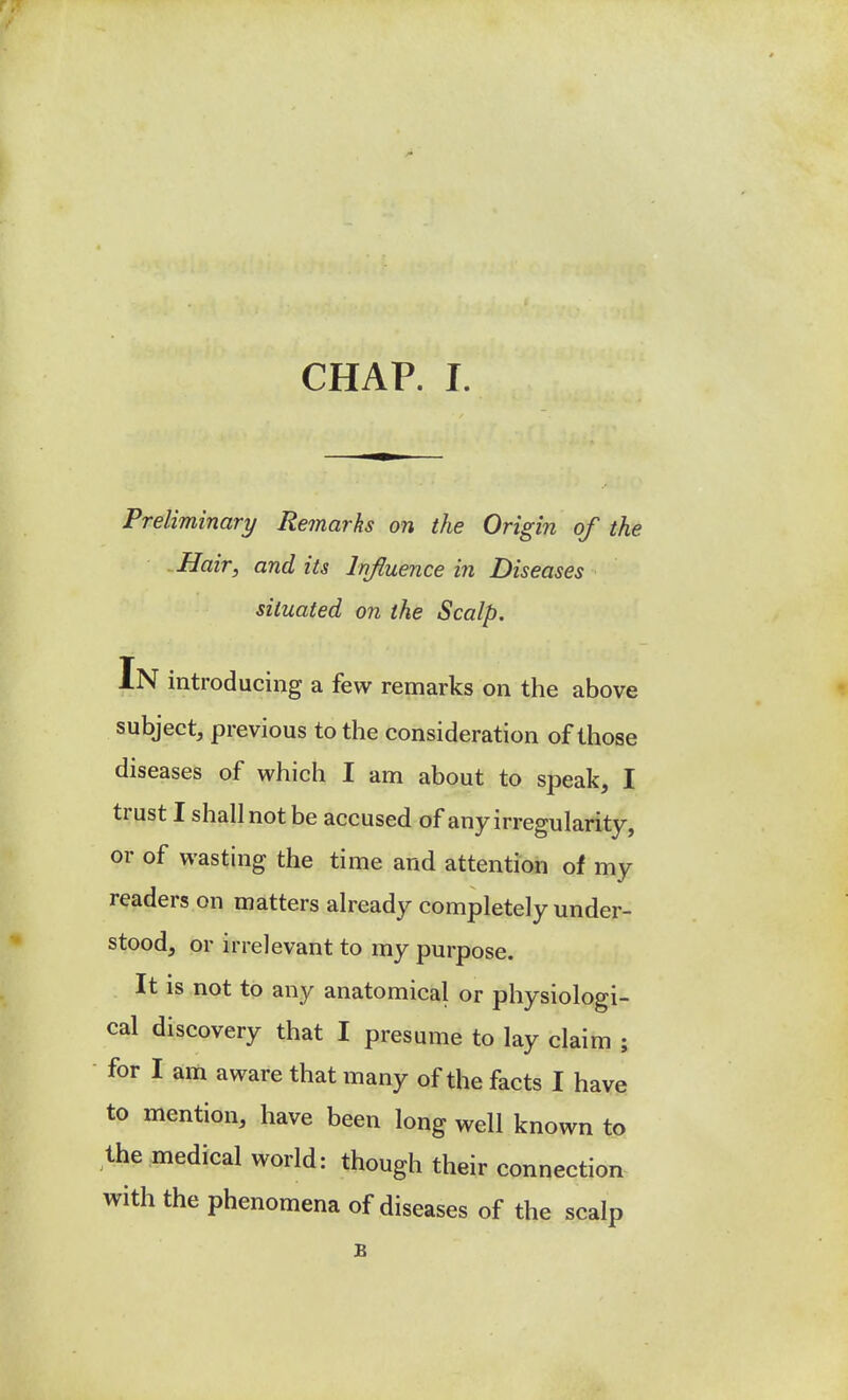 Preliminary Remarks on the Origin of the Hair, and its Influence in Diseases situated on the Scalp. In introducing a few remarks on the above subject, previous to the consideration of those diseases of which I am about to speak, I trust I shall not be accused of any irregularity, or of wasting the time and attention of my readers on matters already completely under- stood, or irrelevant to my purpose. It is not to any anatomical or physiologi- cal discovery that I presume to lay claim ; • for I am aware that many of the facts I have to mention, have been long well known to the medical world: though their connection with the phenomena of diseases of the scalp