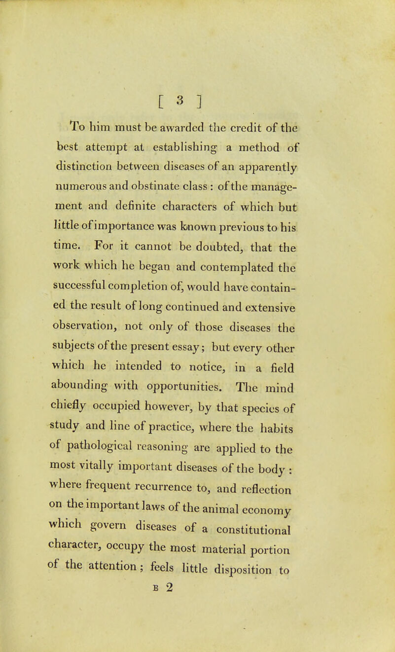 To him must be awarded the credit of the best attempt at establishing a method of distinction between diseases of an apparently numerous and obstinate class : of the manage- ment and definite characters of which but little of importance was krnown previous to his time. For it cannot be doubted, that the work which he began and contemplated the successful completion of, would have contain- ed the result of long continued and extensive observation, not only of those diseases the subjects of the present essay; but every other which he intended to notice, in a field abounding with opportunities. The mind chiefly occupied however, by that species of study and line of practice, where the habits of pathological reasoning are applied to the most vitally important diseases of the body : where frequent recurrence to, and reflection on the important laws of the animal economy which govern diseases of a constitutional character, occupy the most material portion of the attention; feels little disposition to B 2