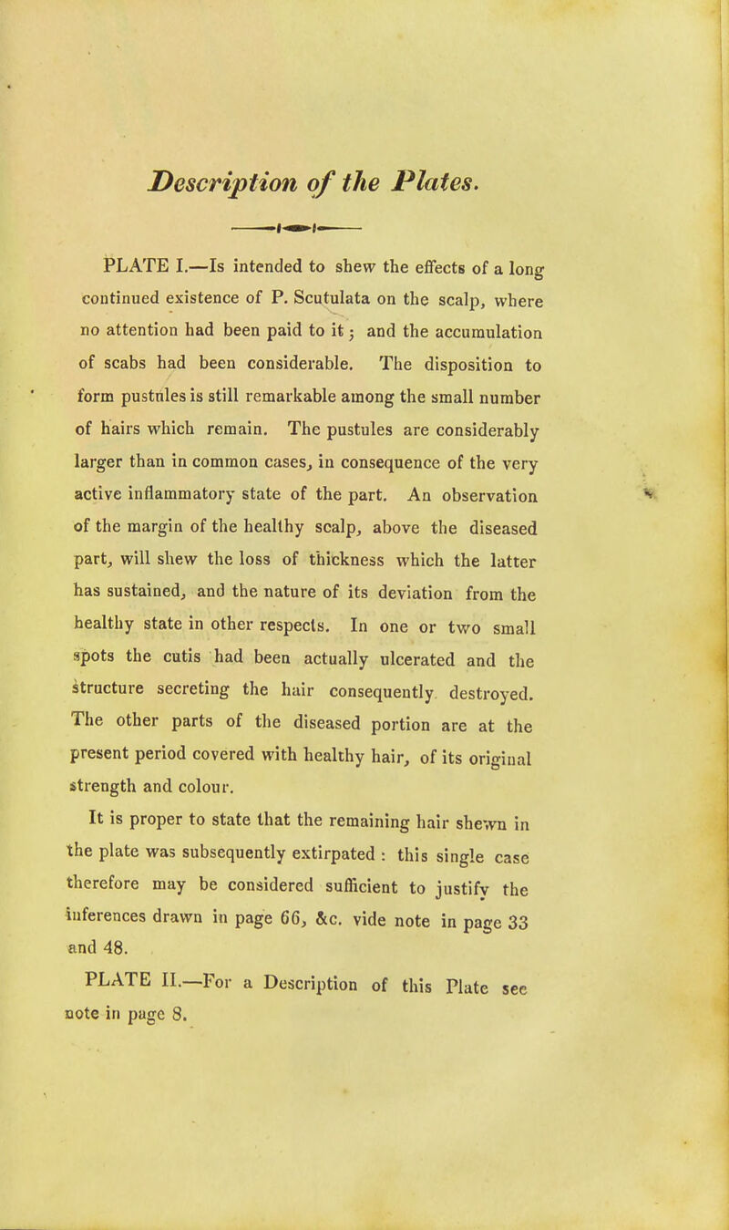 Description of the Plates. PLATE I.—Is intended to shew the effects of a long continued existence of P, Scutulata on the scalp, where no attention had been paid to it j and the accumulation of scabs had been considerable. The disposition to form pustules is still remarkable among the small number of hairs which remain. The pustules are considerably larger than in common cases^ in consequence of the very active inflammatory state of the part. An observation of the margin of the healthy scalp, above the diseased part, will shew the loss of thickness which the latter has sustained, and the nature of its deviation from the healthy state in other respects. In one or two small spots the cutis had been actually ulcerated and the Structure secreting the hair consequently destroyed. The other parts of the diseased portion are at the present period covered with healthy hair, of its original strength and colour. It is proper to state that the remaining hair shewn in the plate was subsequently extirpated : this single case therefore may be considered sufficient to justify the inferences drawn in page 66, &c. vide note in page 33 and 48. PLATE II.—For a Description of this Plate sec note in page 8.