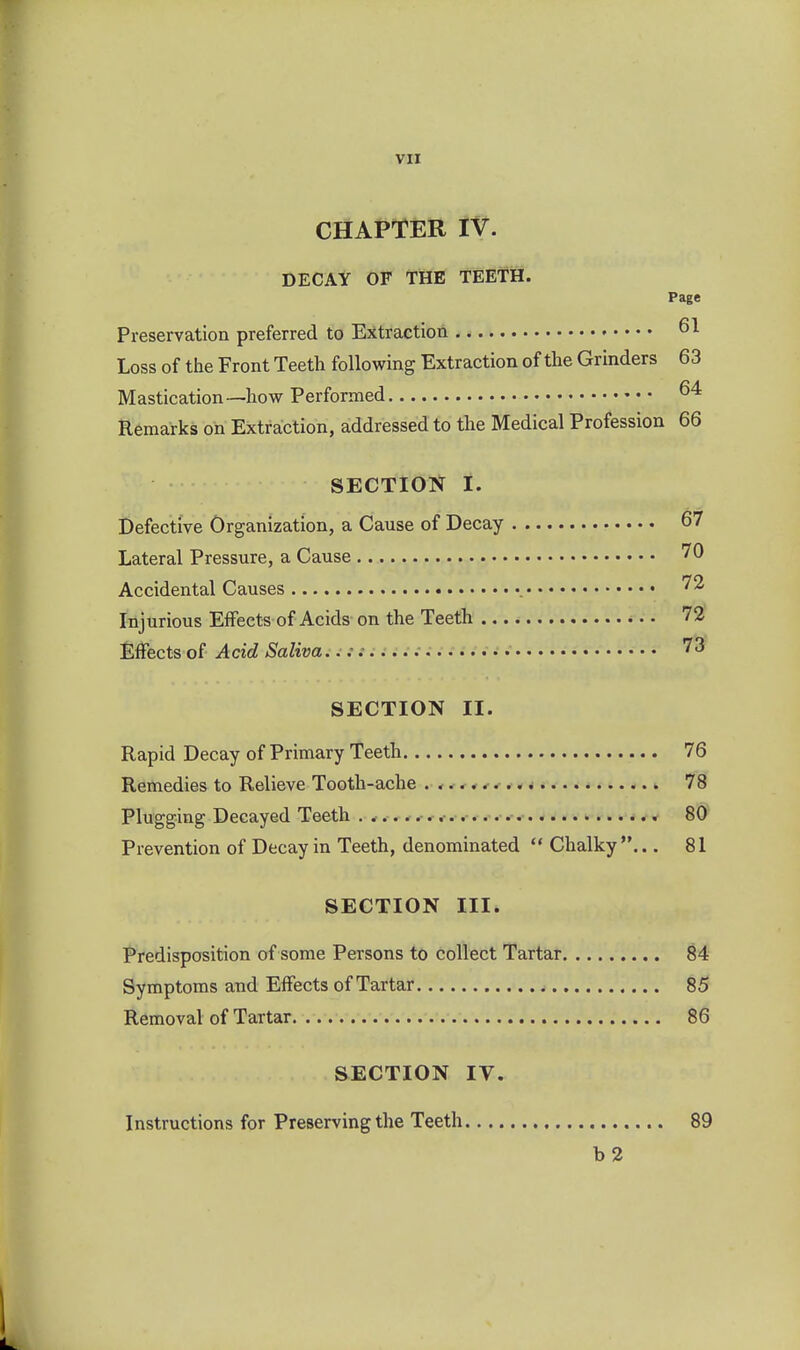 CHAPTiaR IV. DECAY OF TiHE TEETH. Page Preservation preferred to Extraction . - 61 Loss of the Front Teeth following Extraction of the Grinders 63 Mastication—how Performed Remarks on Extraction, addressed to the Medical Profession 66 SECTION I. Defective Organization, a Cause of Decay 67 Lateral Pressure, a Cause 70 Accidental Causes Injurious Effects of Acids on the Teeth 72 Effects oi Acid Saliva..;: • 7^ SECTION II. Rapid Decay of Primary Teeth 76 Remedies to Relieve Tooth-ache 78 Plugging Decayed Teeth . * 80 Prevention of Decay in Teeth, denominated  Chalky... 81 SECTION III. Predisposition of some Persons to collect Tartar 84 Symptoms and Effects of Tartar 85 Removal of Tartar 86 SECTION IV. Instructions for Preserving the Teeth 89 b2