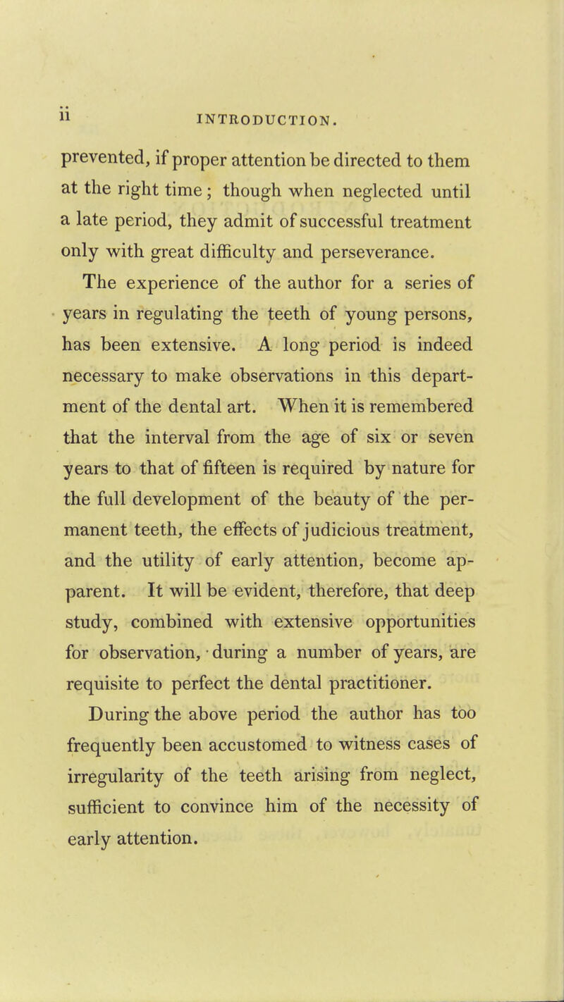 prevented, if proper attention be directed to them at the right time; though when neglected until a late period, they admit of successful treatment only with great difficulty and perseverance. The experience of the author for a series of years in regulating the teeth of young persons, has been extensive. A long period is indeed necessary to make observations in this depart- ment of the dental art. When it is remembered that the interval from the age of six or seven years to that of fifteen is required by nature for the full development of the beauty of the per- manent teeth, the effects of judicious treatment, and the utility of early attention, become ap- parent. It will be evident, therefore, that deep study, combined with extensive opportunities for observation, ■ during a number of years, are requisite to perfect the dental practitioner. During the above period the author has too frequently been accustomed to witness cases of irregularity of the teeth arising from neglect, sufficient to convince him of the necessity of early attention.