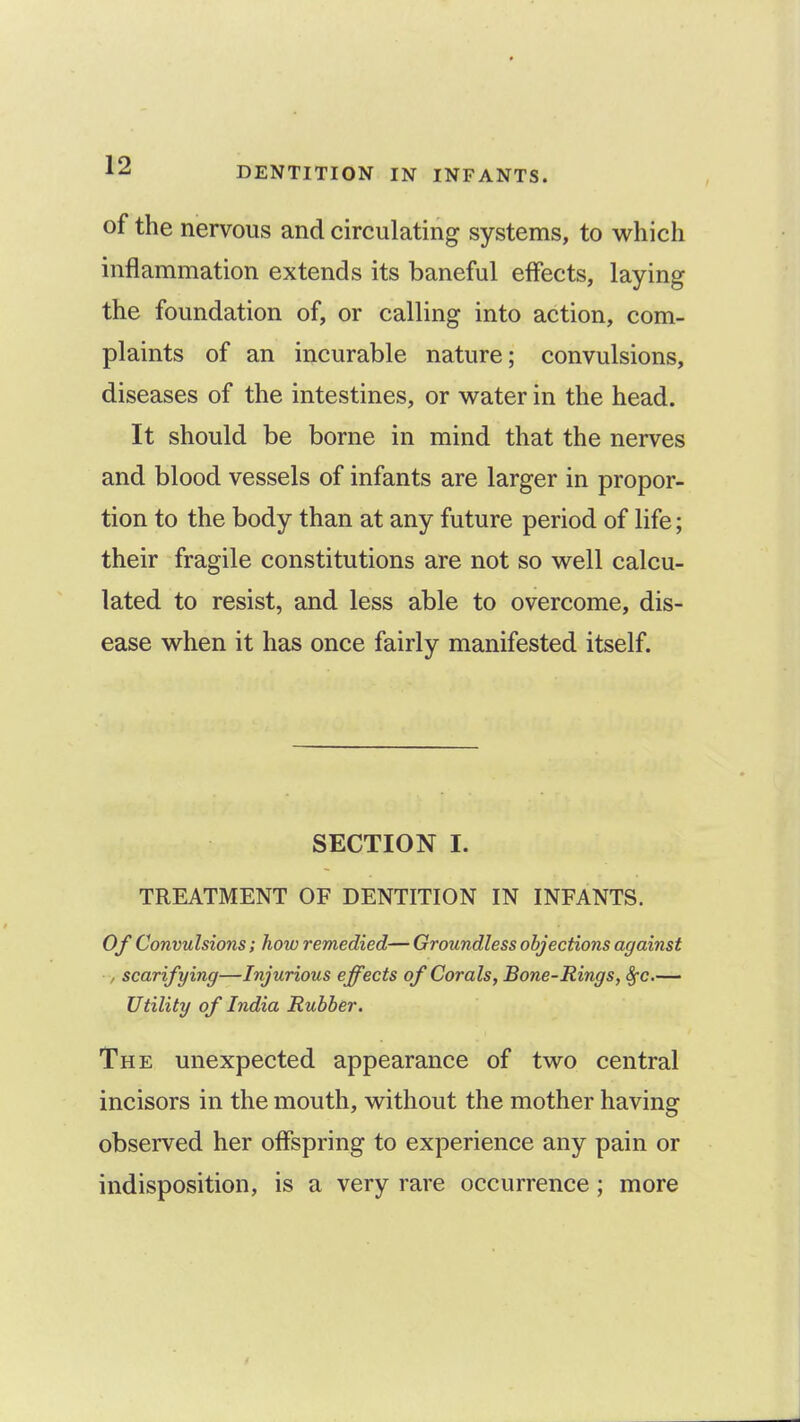of the nervous and circulating systems, to which inflammation extends its baneful effects, laying the foundation of, or calling into action, com- plaints of an incurable nature; convulsions, diseases of the intestines, or water in the head. It should be borne in mind that the nerves and blood vessels of infants are larger in propor- tion to the body than at any future period of life; their fragile constitutions are not so well calcu- lated to resist, and less able to overcome, dis- ease when it has once fairly manifested itself. SECTION I. TREATMENT OF DENTITION IN INFANTS. Of Convulsions; how remedied—Groundless objections against , scarifying—Injurious effects of Corals, Bone-Rings, Sfc— Utility of India Rubber. The unexpected appearance of two central incisors in the mouth, without the mother having observed her offspring to experience any pain or indisposition, is a very rare occurrence; more