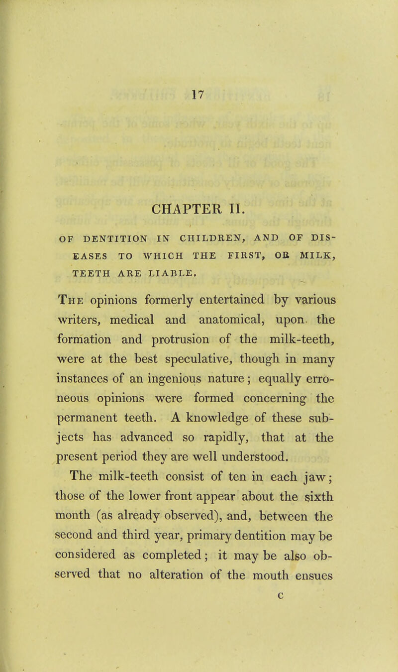 CHAPTER II. OF DENTITION IN CHILDREN, AND OF DIS- EASES TO WHICH THE FIRST, OB MILK, TEETH ARE LIABLE. The opinions formerly entertained by various writers, medical and anatomical, upon, the formation and protrusion of the milk-teeth, were at the best speculative, though in many instances of an ingenious nature; equally erro- neous opinions were formed concerning the permanent teeth. A knowledge of these sub- jects has advanced so rapidly, that at the present period they are well understood. The milk-teeth consist of ten in each jaw; those of the lower front appear about the sixth month (as already observed), and, between the second and third year, primary dentition may be considered as completed; it may be also ob- served that no alteration of the mouth ensues c