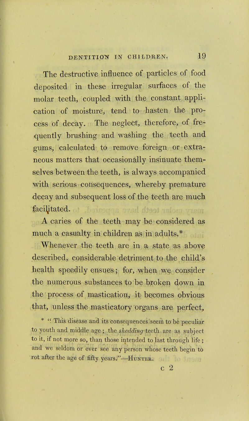 The destructive influence of particles of food deposited in these irregular surfaces of the molar teeth, coupled with the constant appli- cation of moisture, tend to hasten the pro- cess of decay. The neglect, therefore, of fre- quently brushing and washing the teeth and gums, calculated to remove foreign or extra- neous matters that occasionally insinuate them- selves between the teeth, is always accompanied with serious consequences, whereby premature decay and subsequent loss of the teeth are much facilitated. A caries of the teeth may be considered as much a casualty in children as in adults.* Whenever the teeth are in a state as above described, considerable detriment to the child's health speedily ensues; for, when we consider the numerous substances to be broken down in the process of mastication, it becomes obvious that, unless the masticatory organs are perfect, *  This disease and its consequences seem to be peculiar to youth and middle age; the shedding teeth, are as subject to it, if not more so, than those intended to last through life ; and we seldom or ever see any person whose teeth begin to rot after the age of fifty years.—Hunter. c 2