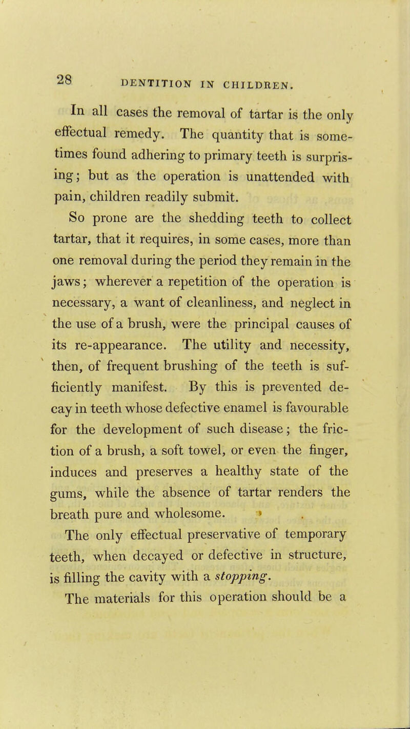 In all cases the removal of tartar is the only effectual remedy. The quantity that is some- times found adhering to primary teeth is surpris- ing; but as the operation is unattended with pain, children readily submit. So prone are the shedding teeth to collect tartar, that it requires, in some cases, more than one removal during the period they remain in the jaws; wherever a repetition of the operation is necessary, a want of cleanliness, and neglect in the use of a brush, were the principal causes of its re-appearance. The utility and necessity, then, of frequent brushing of the teeth is suf- ficiently manifest. By this is prevented de- cay in teeth whose defective enamel is favourable for the development of such disease; the fric- tion of a brush, a soft towel, or even the finger, induces and preserves a healthy state of the gums, while the absence of tartar renders the breath pure and wholesome. » The only effectual preservative of temporary teeth, when decayed or defective in structure, is filling the cavity with a stopping. The materials for this operation should be a