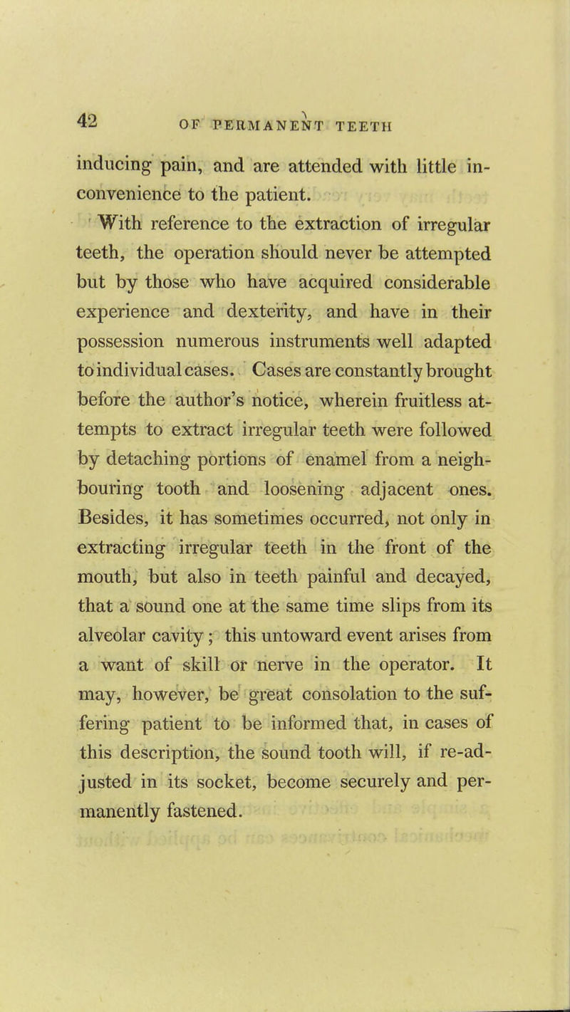 inducing pain, and are attended with little in- convenience to the patient. With reference to the extraction of irregular teeth, the operation should never be attempted but by those who have acquired considerable experience and dexterity, and have in their possession numerous instruments well adapted to individual cases. Cases are constantly brought before the author's notice, wherein fruitless at- tempts to extract irregular teeth were followed by detaching portions of enamel from a neigh- bouring tooth and loosening adjacent ones.; Besides, it has sometimes occurred, not only in extracting irregular teeth in the front of the mouth, but also in teeth painful and decayed, that a sound one at the same time slips from its alveolar cavity; this untoward event arises from a want of skill or nerve in the operator. It may, however, be great consolation to the suf- fering patient to be informed that, in cases of this description, the sound tooth will, if re-ad- justed in its socket, become securely and per- manently fastened.