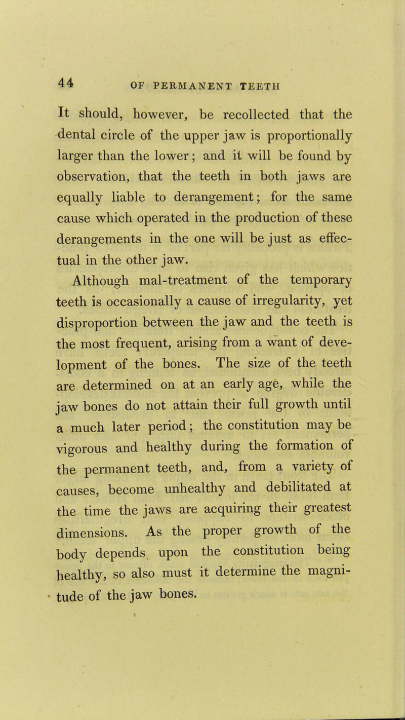 It should, however, be recollected that the dental circle of the upper jaw is proportionally larger than the lower; and it will be found by observation, that the teeth in both jaws are equally liable to derangement; for the same cause which operated in the production of these derangements in the one will be just as effec- tual in the other jaw. Although mal-treatment of the temporary teeth is occasionally a cause of irregularity, yet disproportion between the jaw and the teeth is the most frequent, arising from a want of deve- lopment of the bones. The size of the teeth are determined on at an early age, while the jaw bones do not attain their full growth until a much later period; the constitution may be vigorous and healthy during the formation of the permanent teeth, and, from a variety of causes, become unhealthy and debilitated at the time the jaws are acquiring their greatest dimensions. As the proper growth of the body depends, upon the constitution being healthy, so also must it determine the magni- ' tude of the jaw bones.