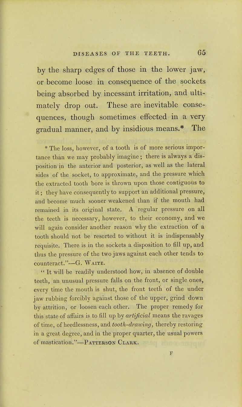 by the sharp edges of those in the lower jaw, or become loose in consequence of the sockets being absorbed by incessant irritation, and ulti- mately drop out. These are inevitable conse-- quences, though sometimes effected in a very gradual manner, and by insidious means.* The * The loss, however, of a tooth is of more serious impor- tance than we may probably imagine; there is always a dis- position in the anterior and posterior, as well as the lateral sides of the socket, to approximate, and the pressure which the extracted tooth bore is thrown upon those costiguous to it; they have consequently to support an additional pressure, and become much sooner weakened than if the mouth had remained in its original state. A regular pressure on all the teeth is necessary, however, to their economy, and we will again consider another reason why the extraction of a tooth should not be resorted to without it is indispensably requisite. There is in the sockets a disposition to fill up, and thus the pressure of the two jaws against each other tends to counteract.—G. Waite,  It will be readily understood how, in absence of double teeth, an unusual pressure falls on the front, or single ones, every time the mouth is shut, the front teeth of the under jaw rubbing forcibly against those of the upper, grind down by attrition, or loosen each other. The proper remedy for this state of affairs is to fill up by artificial means the ravages of time, of heedlessness, and tooth-draiuing, thereby restoring in a great degree, and in the proper quarter, the usual powers of mastication.—Patterson Clark. F